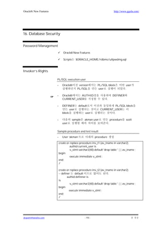 Oracle8i New Features                                                          http://www.ggola.com/




16. Database Security


Password Management

                               Oracle8 New Features

                               Scripts      $ORACLE_HOME/rdbms/utlpwdmg.sql



Invoker’s Rights

                        PL/SQL execution user

                        -      Oracle8i      version          PL/SQL block               user
                                            PL/SQL            user                      .

                        -      Oracle8i   AUTHID                              DEFINER
                               CURRENT_USER                         .

                        -      DEFINER       default                     PL/SQL block
                                     user                      CURRENT_USER
                               block              user                 .

                        -                sample   akman user                procedure    scott
                               user                                     .

                        Sample procedure and test result

                        -      User ‘akman’                 procedure

                            create or replace procedure inv_t1 (av_tname in varchar2)
                                      authid current_user is
                                      v_stmt varchar2(40) default 'drop table ' || av_tname ;
                            begin
                                      execute immediate v_stmt ;
                            end;
                            /

                            create or replace procedure inv_t2 (av_tname in varchar2)
                            -- definer    default                     .
                                    authid definner is
                            is
                                      v_stmt varchar2(40) default 'drop table ' || av_tname ;
                            begin
                                     execute immediate v_stmt ;
                            end;
                            /




jkspark@hanafos.com                               - 155 -
 