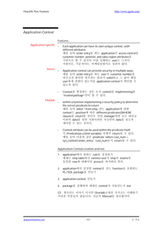 Oracle8i New Features                                                                      http://www.ggola.com/




Application Context

                                 Features
      Application-specific       -     Each application can have its own unique context, with
                                       different attributes.
                                                   order entry         application access control
                                       customer number, position, and sales region attributes
                                                                                user
                                                 ,            ,                             .
                       Secure
                                 -     Application context can provide security in multiple ways.
                                                  order entry         user customer number
                                                                          valid
                                       user                       application context
                                                   .

                                 -     Context                                  context     implementing
                                       “trusted package”                          .
                      Flexible
                                 -     within a function implementing a security policy to determine
                                       the correct predicate to return
                                                   select * from emp          application
                                       context    position           different predicates(WHERE
                                       clause) return              .       , manager
                                               data                                    data
                                                                .

                                 -     Context attribute can be used within the predicate itself.
                                         , Predicate(as a bind variable)        return            .
                                                                 predicate ‘where cust_num =
                                       sys_context(‘order_entry’, ‘cust_num’)’ return               .

                                 Application Context creation and test

                                 1.    application                    rule             .
                                               emp table             connect user     emp      ename
                                               row                     access                    .

                                 2.    application                    context             function
                                       PL/SQL package

                                 3.    application context

                                 4.    package                             context                   test

                                 CF.                                   Oracle8i
                                                                 .           Manual                    .




jkspark@hanafos.com                                        - 157 -
 