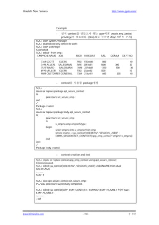 Oracle8i New Features                                                                                     http://www.ggola.com/




                                     Example

                                     -           context                                  user          create any context
                                           privilege                      . (drop                       drop             )
            SQL> conn system/manager
            SQL> grant create any context to scott ;
            SQL> conn scott/tiger
            Connected.
            SQL> select * from emp ;
              EMPNO ENAME JOB                                 MGR HIREDAT                    SAL         COMM DEPTNO
            -------------------------------------------------------------------------------------------------------------------------
                  7369 SCOTT             CLERK                 7902 17Dec80                    800                               40
                  7499 ALLEN SALESMAN                          7698 20Feb81                  1600              300               30
                  7521 WARD              SALESMAN               7698 22Feb81                  1250              500               30
                  8970 MILLER CLERK                            7782 23Jan82                  1300                                10
                  9889 CUSTOMER GENERAL                        7369 21Jun01                    600               200             40


                                     -     context                    package
            SQL>
            create or replace package apl_secure_context
            is
                      procedure set_secure_emp ;
            end ;
            /
            Package created.
            SQL>
            create or replace package body apl_secure_context
            is
                      procedure set_secure_emp
                      is
                               v_empno emp.empno%type ;
                      begin
                               select empno into v_empno from emp
                               where ename = sys_context('USERENV', 'SESSION_USER') ;
                               DBMS_SESSION.SET_CONTEXT('app_emp_context','empno',v_empno);
                      end;
            end;
            /
            Package body created.

                                     -     context creation and test
            SQL> create or replace context app_emp_context using apl_secure_context ;
            Context created.
            SQL> select sys_context('USERENV', 'SESSION_USER') USERNAME from dual ;
            USERNAME
            ---------
            SCOTT

            SQL> exec apl_secure_context.set_secure_emp ;
            PL/SQL procedure successfully completed.

            SQL> select sys_context('APP_EMP_CONTEXT', 'EMPNO') EMP_NUMBER from dual ;
            EMP_NUMBER
            ----------
            7369




jkspark@hanafos.com                                                   - 158 -
 