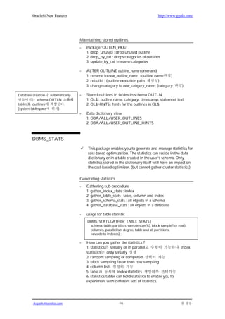 Oracle8i New Features                                                       http://www.ggola.com/




                                  Maintaining stored outlines
                                  -   Package ‘OUTLN_PKG’
                                      1. drop_unused : drop unused outline
                                      2. drop_by_cat : drops categories of outlines
                                      3. update_by_cat : rename categories

                                  -   ALTER OUTLINE outline_name command
                                      1. rename to new_outline_name ; (outline name     )
                                      2. rebuild ; (outline execution path       )
                                      3. change category to new_category_name ; (category           )

Database creation automatically   -   Stored outlines in tables in schema OUTLN
            schema OUTLN              1. OL$ : outline name, category, timestamp, statement text
tables outlines           .           2. OL$HINTS : hints for the outlines in OL$
(system tablespace     )
                                  -   Data dictionary view
                                      1. DBA/ALL/USER_OUTLINES
                                      2. DBA/ALL/USER_OUTLINE_HINTS



        DBMS_STATS

                                      This package enables you to generate and manage statistics for
                                      cost-based optimization. The statistics can reside in the data
                                      dictionary or in a table created in the user’s schema. Only
                                      statistics stored in the dictionary itself will have an impact on
                                      the cost-based optimizer. (but cannot gather cluster statistics)

                                  Generating statistics
                                  -   Gathering sub-procedure
                                      1. gather_index_stats : index
                                      2. gather_table_stats : table, column and index
                                      3. gather_schema_stats : all objects in a schema
                                      4. gather_database_stats : all objects in a database

                                  -   usage for table statistic
                                      DBMS_STATS.GATHER_TABLE_STATS (
                                       schema, table, partition, sample size(%), block sample?(or row),
                                       columns, parallelism degree, table and all partitions,
                                       cascade to indexes) ;

                                  -   How can you gather the statistics ?
                                      1. statistics serially or in parallel                        index
                                      statistics     only serially
                                      2. random sampling or computed
                                      3. block sampling faster than row sampling
                                      4. column lists
                                      5. table              index statistics
                                      6. statistics tables can hold statistics to enable you to
                                      experiment with different sets of statistics.




         jkspark@hanafos.com                              - 16 -
 