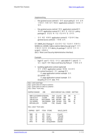 Oracle8i New Features                                                                                    http://www.ggola.com/




                                   Implementing

                                   -     fine-grained access control                       secure policy
                                                                                     application context
                                                .

                                   -     fine-grained access control                        application context
                                                 application context                                         policy
                                         packages                                                          .

                                   -                        application context                                         fine-
                                         grained access control               .

                                   CF. DBMS_RLS Package
                                   $ORACLE_HOME/rdbms/admin/dbmsrlsa.sql script
                                                        .dbms_rls package
                                   script           .
                                   (RLS : Row Level Security Administrative Interface)

                                   Example

                                   -     login        user                       sales table                    select
                                                    row              Row Level Security Policy

                                   1.    building application context (optional)
                                                       application context                                          .
                                         (1) context function         package
                                                 page application context example
                                         (2) context
                                                 page application context example
                                         (3) policy           data
                      SQL> conn scott/tiger
                      SQL> grant select on emp to customer ;
                      SQL> grant select on sales to customer ;
                      SQL> select * from emp ;

                      EMPNO ENAME                   JOB              MGR HIREDAT SAL COMM DEPTNO
                      ---------------------------------------------------------------------------------------------------------
                         9889 CUSTOMER GENERAL                        7369 21Jun01 600 200                         40
                         7369 SCOTT                CLERK              7902 17Dec80 800                             40
                         7499 ALLEN               SALESMAN 7698 20Feb81 1600 300                                   30
                         7521 WARD                 SALESMAN 7698 22Feb81 1250 500                                 30
                         8970 MILLER               CLERK              7782 23Jan82 1300                            10

                      SQL> select * from sales;

                       EMPNO DEPT ITEM STORE                                       SALES_DATE
                      --------------------------------------------------------------------------------
                         9889        40            435 Prince                     21Jun01
                         7369        40            839 Head                       17Dec80
                         7499        30            630 Wilson                      20Feb81
                         7521        30            463 Dunlop                     22Feb81
                         8970        10            693 Unsquahable 23Jan82




jkspark@hanafos.com                                                  - 160 -
 