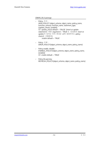 Oracle8i New Features                                                http://www.ggola.com/




                        DBMS_RLS package

                        -   Policy       :
                            ADD_POLICY (object_schema, object_name, policy_name,
                            function_schema, function_name, statement_type,
                            [update_check], [enable])
                            CF. update_check default = ‘FALSE’ (insert or update
                            statement           argument ‘TRUE’                insert or
                            update                                          policy
                            check             )
                                 enable default = ‘TRUE’

                        -   Policy   :
                            DROP_POLICY(object_schema, object_name, policy_name)

                        -   Policy enable, disable :
                            ENABLE_POLICY(object_schema, object_name, policy_name,
                            [enable])
                            CF. enable default = ‘TRUE’

                        -   Policy Re-parsing :
                            REFRESH_POLICY(object_schema, object_name, policy_name)




jkspark@hanafos.com                           - 162 -
 