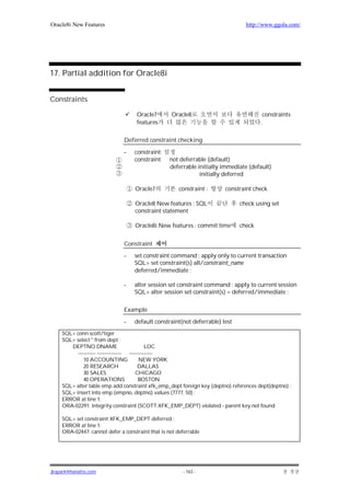 Oracle8i New Features                                                           http://www.ggola.com/




17. Partial addition for Oracle8i


Constraints

                                    Oracle7        Oracle8                             constraints
                                    features                                          .

                              Deferred constraint checking

                              -    constraint
                                   constraint     not deferrable (default)
                                                  deferrable initially immediate (default)
                                                              initially deferred

                                   Oracle7            constraint :     constraint check

                                   Oracle8 New features : SQL                check using set
                                   constraint statement

                                   Oracle8i New features : commit time       check


                              Constraint
                              -    set constraint command : apply only to current transaction
                                   SQL> set constraint(s) all/constraint_name
                                   deferred/immediate ;

                              -    alter session set constraint command : apply to current session
                                   SQL> alter session set constraint(s) = deferred/immediate ;

                              Example
                              -    default constraint(not deferrable) test
    SQL> conn scott/tiger
    SQL> select * from dept ;
       DEPTNO DNAME                         LOC
          ---------- -------------- -------------
             10 ACCOUNTING               NEW YORK
             20 RESEARCH                DALLAS
             30 SALES                  CHICAGO
             40 OPERATIONS               BOSTON
    SQL> alter table emp add constraint xfk_emp_dept foreign key (deptno) references dept(deptno) ;
    SQL> insert into emp (empno, deptno) values (7777, 50) ;
    ERROR at line 1:
    ORA-02291: integrity constraint (SCOTT.XFK_EMP_DEPT) violated - parent key not found

    SQL> set constraint XFK_EMP_DEPT deferred ;
    ERROR at line 1:
    ORA-02447: cannot defer a constraint that is not deferrable




jkspark@hanafos.com                                    - 163 -
 