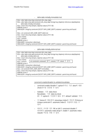 Oracle8i New Features                                                          http://www.ggola.com/




                             -   deferrable initially immediate test
    SQL> alter table emp drop constraint xfk_emp_dept ;
    SQL> alter table emp add constraint xfk_emp_dept foreign key (deptno) references dept(deptno)
        deferrable initially immediate ;
    SQL> insert into emp (empno, deptno) values (7777, 50) ;
    ERROR at line 1:
    ORA-02291: integrity constraint (SCOTT.XFK_EMP_DEPT) violated - parent key not found

    SQL> set constraint XFK_EMP_DEPT deferred ;
    SQL> insert into emp (empno, deptno) values (7777, 50) ;
    1 row created.
    SQL> commit ;
    ERROR at line 1:
    ORA-02091: transaction rolled back
    ORA-02291: integrity constraint (SCOTT.XFK_EMP_DEPT) violated - parent key not found


                             -   deferrable initially deferred test
    SQL> alter table emp drop constraint xfk_emp_dept ;
    SQL> alter table emp add constraint xfk_emp_dept foreign key (deptno) references dept(deptno)
         deferrable initially deferred ;
    SQL> insert into emp (empno, deptno) values (7777, 50) ;
    1 row created.
    SQL> commit ;       set constraint command       commit        check          .
    ERROR at line 1:
    ORA-02091: transaction rolled back
    ORA-02291: integrity constraint (SCOTT.XFK_EMP_DEPT) violated - parent key not found
    SQL> set constraint XFK_EMP_DEPT immediate ;
    SQL> insert into emp (empno, deptno) values (7777, 50) ;
    ERROR at line 1:
    ORA-02291: integrity constraint (SCOTT.XFK_EMP_DEPT) violated - parent key not found




                             constraint enable/disable & validate/novalidate

                             -   constraint enable/disable      option                data
                                 check                          .

                             -   Validate :     data check
                                 Novalidate :     data no-check
                                 CF.     option                            default ‘validate’       .

                             -      feature                nonunique index               Primary or
                                 Unique constraint       automatic index
                                     .

                             -           ,              PK or UK       constraint disable
                                             automatic index drop      enable automatic index
                                 rebuild                        .




jkspark@hanafos.com                                  - 164 -
 