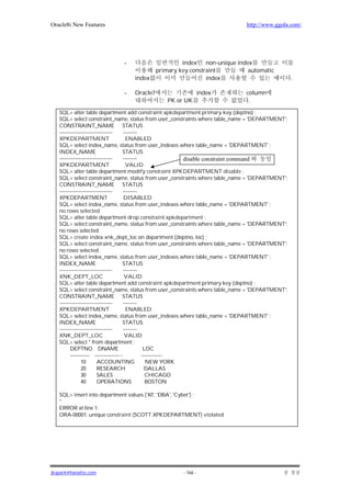Oracle8i New Features                                                       http://www.ggola.com/




                            -                      index non-unique index
                                          primary key constraint        automatic
                                index                       index                               .

                            -   Oracle7                      index          column
                                             PK or UK                        .
   SQL> alter table department add constraint xpkdepartment primary key (deptno) ;
   SQL> select constraint_name, status from user_constraints where table_name = 'DEPARTMENT';
   CONSTRAINT_NAME STATUS
   ------------------------------     --------
   XPKDEPARTMENT                       ENABLED
   SQL> select index_name, status from user_indexes where table_name = 'DEPARTMENT' ;
   INDEX_NAME                        STATUS
   ------------------------------     --------              disable constraint command
   XPKDEPARTMENT                       VALID
   SQL> alter table department modify constraint XPKDEPARTMENT disable ;
   SQL> select constraint_name, status from user_constraints where table_name = 'DEPARTMENT';
   CONSTRAINT_NAME STATUS
   ------------------------------     --------
   XPKDEPARTMENT                      DISABLED
   SQL> select index_name, status from user_indexes where table_name = 'DEPARTMENT' ;
   no rows selected
   SQL> alter table department drop constraint xpkdepartment ;
   SQL> select constraint_name, status from user_constraints where table_name = 'DEPARTMENT';
   no rows selected
   SQL> create index xnk_dept_loc on department (deptno, loc) ;
   SQL> select constraint_name, status from user_constraints where table_name = 'DEPARTMENT';
   no rows selected
   SQL> select index_name, status from user_indexes where table_name = 'DEPARTMENT' ;
   INDEX_NAME                        STATUS
   ------------------------------     --------
   XNK_DEPT_LOC                        VALID
   SQL> alter table department add constraint xpkdepartment primary key (deptno) ;
   SQL> select constraint_name, status from user_constraints where table_name = 'DEPARTMENT';
   CONSTRAINT_NAME STATUS
   ------------------------------     --------
   XPKDEPARTMENT                       ENABLED
   SQL> select index_name, status from user_indexes where table_name = 'DEPARTMENT' ;
   INDEX_NAME                        STATUS
   ------------------------------     --------
   XNK_DEPT_LOC                        VALID
   SQL> select * from department ;
         DEPTNO DNAME                           LOC
         ----------- -------------- -          ------------
               10       ACCOUNTING               NEW YORK
               20       RESEARCH                DALLAS
               30       SALES                    CHICAGO
               40       OPERATIONS               BOSTON

   SQL> insert into department values ('40', 'DBA', 'Cyber') ;
   *
   ERROR at line 1:
   ORA-00001: unique constraint (SCOTT.XPKDEPARTMENT) violated




jkspark@hanafos.com                                - 166 -
 