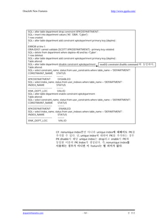 Oracle8i New Features                                                       http://www.ggola.com/




    SQL> alter table department drop constraint XPKDEPARTMENT ;
    SQL> insert into department values ('40', 'DBA', 'Cyber') ;
    1 row created.
    SQL> alter table department add constraint xpkdepartment primary key (deptno) ;
    *
    ERROR at line 1:
    ORA-02437: cannot validate (SCOTT.XPKDEPARTMENT) - primary key violated
    SQL> delete from department where deptno=40 and loc='Cyber' ;
    1 row deleted.
    SQL> alter table department add constraint xpkdepartment primary key (deptno) ;
    Table altered.
    SQL> alter table department disable constraint xpkdepartment ; modify constraint disable command   .
    Table altered.
    SQL> select constraint_name, status from user_constraints where table_name = 'DEPARTMENT';
    CONSTRAINT_NAME STATUS
    ------------------------------ --------
    XPKDEPARTMENT                   DISABLED
    SQL> select index_name, status from user_indexes where table_name = 'DEPARTMENT' ;
    INDEX_NAME                     STATUS
    ------------------------------ --------
    XNK_DEPT_LOC                    VALID
    SQL> alter table department enable constraint xpkdepartment ;
    Table altered.
    SQL> select constraint_name, status from user_constraints where table_name = 'DEPARTMENT';
    CONSTRAINT_NAME                 STATUS
    ------------------------------   --------
    XPKDEPARTMENT                     ENABLED
    SQL> select index_name, status from user_indexes where table_name = 'DEPARTMENT' ;
    INDEX_NAME                      STATUS
    ------------------------------   --------
    XNK_DEPT_LOC                      VALID



                            CF. nonunique index              unique index           PK
                                          . , unique index             PK
                            PK disable         unique index drop        enable PK
                                           PK Index             . , nonunique index
                                                        feature                .




jkspark@hanafos.com                                - 167 -
 