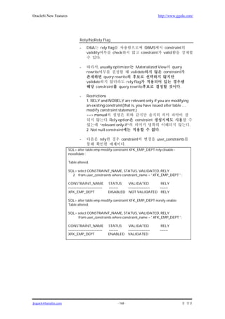 Oracle8i New Features                                                                       http://www.ggola.com/




                                 Rely/NoRely Flag

                                 -     DBA rely flag                             DBMS           constraint
                                       validity    check                       constraint      valid
                                                .

                                 -            , usually optimizer Materialized View query
                                       rewrite                    validate        constraint
                                                  query rewrite
                                       validate                rely flag
                                             constraint query rewrite                      .

                                 -     Restrictions
                                       1. RELY and NORELY are relevant only if you are modifying
                                       an existing constraint(that is, you have issued alter table …
                                       modify constraint statement.)
                                       ==> manual
                                                     . Rely option constraint
                                                “relevant only if”                                   .
                                       2. Not null constraint                       .

                                 -                rely            constraint            user_constraints
                                                                    .
                        SQL> alter table emp modify constraint XFK_EMP_DEPT rely disable -
                        novalidate ;

                        Table altered.

                        SQL> select CONSTRAINT_NAME, STATUS, VALIDATED, RELY
                          2 from user_constraints where constraint_name = ' XFK_EMP_DEPT ' ;

                        CONSTRAINT_NAME                  STATUS   VALIDATED            RELY
                        ------------------------------   -------- ------------------- -------
                        XFK_EMP_DEPT                     DISABLED NOT VALIDATED RELY

                        SQL> alter table emp modify constraint XFK_EMP_DEPT norely enable;
                        Table altered.

                        SQL> select CONSTRAINT_NAME, STATUS, VALIDATED, RELY
                             from user_constraints where constraint_name = ' XFK_EMP_DEPT ' ;

                        CONSTRAINT_NAME                  STATUS   VALIDATED                   RELY
                        ------------------------------   -------- -------------------        -------
                        XFK_EMP_DEPT                     ENABLED VALIDATED




jkspark@hanafos.com                                            - 168 -
 