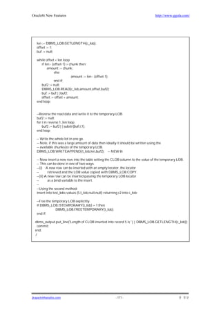 Oracle8i New Features                                                                 http://www.ggola.com/




   len := DBMS_LOB.GETLENGTH(c_lob);
   offset := 1;
   buf := null;

   while offset < len loop
      if len - (offset-1) > chunk then
           amount := chunk;
                else
                             amount := len - (offset-1);
                end if;
      buf2 := null;
      DBMS_LOB.READ(c_lob,amount,offset,buf2);
      buf := buf||buf2;
      offset := offset + amount;
   end loop;


   --Reverse the read data and write it to the temporary LOB.
   buf2 := null;
   for i in reverse 1..len loop
       buf2 := buf2||substr(buf,i,1);
   end loop;

   -- Write the whole lot in one go.
   -- Note, if this was a large amount of data then ideally it should be written using the
   -- available chunksize of the temporary LOB.
   DBMS_LOB.WRITEAPPEND(t_lob,len,buf2); -- NEW 8i

   -- Now insert a new row into the table setting the CLOB column to the value of the temporary LOB.
   -- This can be done in one of two ways:
   --(i) A new row can be inserted with an empty locator, the locator
   --       retrieved and the LOB value copied with DBMS_LOB.COPY.
   --(ii) A new row can be inserted passing the temporary LOB locator
   --       as a bind variable to the insert.
   --
   --Using the second method:
   insert into test_lobs values (5,t_lob,null,null) returning c2 into c_lob;

   --Free the temporary LOB explicitly.
   if DBMS_LOB.ISTEMPORARY(t_lob) = 1 then
                DBMS_LOB.FREETEMPORARY(t_lob);
   end if;

 dbms_output.put_line('Length of CLOB inserted into record 5 is '|| DBMS_LOB.GETLENGTH(c_lob));
  commit;
 end;
  /




jkspark@hanafos.com                                        - 171 -
 