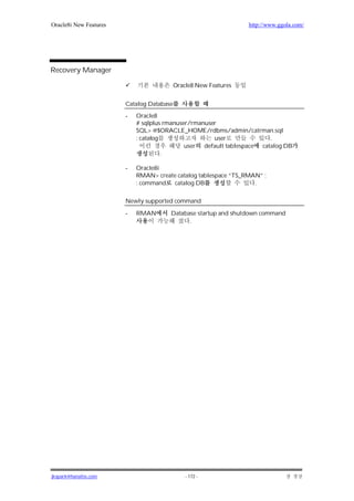 Oracle8i New Features                                             http://www.ggola.com/




Recovery Manager

                                           Oracle8 New Features


                        Catalog Database
                        -   Oracle8
                            # sqlplus rmanuser/rmanuser
                            SQL> @$ORACLE_HOME/rdbms/admin/catrman.sql
                            : catalog                 user              .
                                             user default tablespace catalog DB
                                      .

                        -   Oracle8i
                            RMAN> create catalog tablespace “TS_RMAN” ;
                            : command catalog DB                   .

                        Newly supported command

                        -   RMAN       Database startup and shutdown command
                                             .




jkspark@hanafos.com                            - 172 -
 