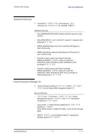 Oracle8i New Features                                                      http://www.ggola.com/




Advanced Queuing

                            Oracle8i                           new features
                            interface                    C++     JAVA               .

                        Database Security
                        -   AQ_ADMINSTRATOR_ROLE allows maintain queues in any
                            schema.

                        -   AQ_USER_ROLE          user’s schema        queues    enqueues and
                            dequeues              .

                        -   DBMS_AQADM allows the user to maintain AQ objects in
                            their schema only.

                        -   DBMS_AQ allows enqueues and dequeues from queues in
                            user’s schema only.

                        -   Grant(or revoke)_system_privilege in package
                            DBMS_AQADM                  grant or revoke the
                            ENQUEUE_ANY, DEQUEUE_ANY, MANAGE_ANY
                            privileges             .

                        -   Grant(or revoke)_queue_privilege in package
                            DBMS_AQADM                  grant or revoke the
                            ENQUEUE_ANY, DEQUEUE_ANY, ALL privileges on
                            individual queues              .



Oracle Enterprise Manager V2

                            Oracle Enterprise Edition           OEM
                                    free-of-charge DBA management pack              .

                        New architecture

                        -           2-tier , fat client                           Oracle
                            Management Server                     3-tier        distributed
                            architecture                .

                        -   Java console    administration application
                            platform             .
                            client JAVA console – middle tier OMS – server Oracle through
                            agent

                        -   OMS                a set of database tables       repository
                            Multiple system                 .




jkspark@hanafos.com                            - 173 -
 