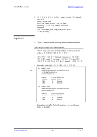 Oracle8i New Features                                                      http://www.ggola.com/




                        5.                                    user schema                table
                             drop     .
                             usage : dbms_stats.
                             drop_stat_table(‘SCOTT’, ‘stat_tab_name’)
                             meaning :              table drop         .
                             example :
                             SQL> exec dbms_stats.drop_stat_table ('SCOTT',
                             'STAT_SCOTT') ;



Top-N SQL

                             Now Oracle8i supports ordering of views and in-line views.

                        Sorts only the required number of rows

                        -                                    Oracle8i     in-line view
                             order by                                     .

                        -                               Oracle       rownum < 3
                                  2        value      memory                      rows
                                                                 2      value                    .

                        -    Example : order by
                             SQL> select * from
                                 (select empno, deptno, hiredate from emp
                                  order by hiredate desc)
                                 where rownum < 3 ;

                                  EMPNO            DEPTNO HIREDAT
                                   ----------      ---------- -------
                                   7876              20       12Jan83
                                   7788              20       09Dec82

                             SQL> select * from
                                 (select empno, deptno, hiredate from emp)
                                 where rownum < 3 ;

                                  EMPNO            DEPTNO HIREDAT
                                   ----------      ---------- -------
                                   7369              20       17Dec80
                                   7499              30       20Feb81


                        -    Query (searching for the top few values) run considerably
                             faster in Oracle8i.




jkspark@hanafos.com                                - 18 -
 