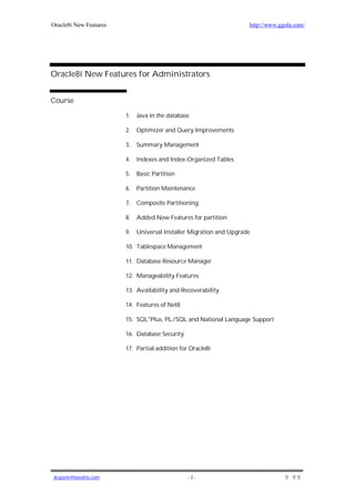 Oracle8i New Features                                                http://www.ggola.com/




Oracle8i New Features for Administrators


Course

                        1.   Java in the database

                        2.   Optimizer and Query Improvements

                        3.   Summary Management

                        4.   Indexes and Index-Organized Tables

                        5.   Basic Partition

                        6.   Partition Maintenance

                        7.   Composite Partitioning

                        8.   Added New Features for partition

                        9.   Universal Installer Migration and Upgrade

                        10. Tablespace Management

                        11. Database Resource Manager

                        12. Manageability Features

                        13. Availability and Recoverability

                        14. Features of Net8

                        15. SQL*Plus, PL/SQL and National Language Support

                        16. Database Security

                        17. Partial addition for Oracle8i




jkspark@hanafos.com                             -2-
 