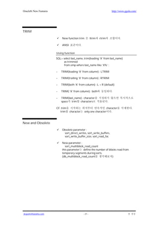 Oracle8i New Features                                                            http://www.ggola.com/




TRIM

                             New function trim               ltrim   rtrim              .

                             ANSI               .

                        Using function
                        SQL> select last_name, trim(leading ‘X’ from last_name)
                             as trimmed
                             from emp where last_name like ‘X%’ ;

                        -   TRIM(leading ‘X’ from column) : LTRIM

                        -   TRIM(trailing ‘X’ from column) : RTRIM

                        -   TRIM(both ‘X’ from column) : L + R (default)

                        -   TRIM( ‘X’ from column) : both                        .

                        -   TRIM(last_name) : character
                            space trim characters                            .

                        CF. trim                                       character                 .
                           trim     character       only one character     .



New and Obsolete

                             Obsolete parameter :
                              sort_direct_writes, sort_write_buffers,
                              sort_write_buffer_size, sort_read_fac

                             New parameter :
                               sort_multiblock_read_count
                             this parameter define the number of blocks read from
                             temporary segments during sorts.
                             (db_multiblock_read_count              )




jkspark@hanafos.com                                 - 21 -
 