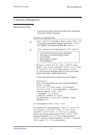 Oracle8i New Features                                                  http://www.ggola.com/




3. Summary Management


Materialized Views

                            In general, this will be used for Data Warehouse, Distributed
                            Computing, Mobile Computing

                        Summary and aggregate data

                        -   View view           base table data view
                              , summary and aggregate data(pre-computed)
                                          data segment              view         .

                        -          , expensive and complex joins              view     .

                                Create materialized view day_of_booking as
                                Select bkg_no, sum(amt) as total_amount
                                From booking
                                Where bkg_dt = sysdate
                                Group by bkg_no ;

                        -   M-View                             SQL              base
                            table                       M-View
                                    .(                       query rewrite        )
                            CF. The process of modifying a query to use the view rather
                            than the base table is called a query rewrite.

                        -   Create materialized view is synonym for create snapshot.

                        -   M-View
                            SQL> create materialized view view_name build deferred
                            refresh …. as select …..
                                                “build” clause           M-View
                                                         . Build clause “immediate or
                            deferred” option                      .
                            1. immediate
                            2. deferred refresh                     .
                            CF. build clause                         default “build
                            immediate”       .

                        CF. remote tables                          .

                        CF. M-View        order by clause
                              creation
                        refresh                    . ,                 order by
                        clause M-View query definition                     .
                        query performance                    order by clause
                                   column M-View select list                 column
                                index             recommend     .



jkspark@hanafos.com                           - 22 -
 