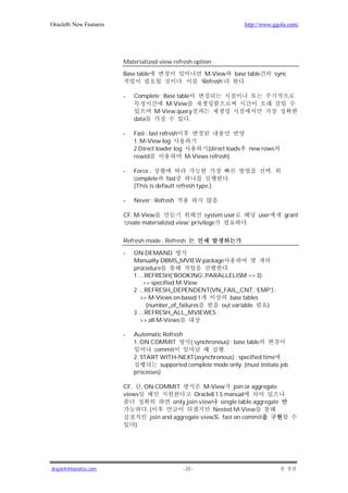 Oracle8i New Features                                                         http://www.ggola.com/




                        Materialized view refresh option

                        Base table                        M-View        base table              sync
                                               .        ‘Refresh’          .

                        -   Complete : Base table
                                        M-View
                                  M-View query
                            data                 .

                        -   Fast : last refresh
                            1. M-View log
                            2.Direct loader log        (direct loads              new rows
                            rowid               M-Views refresh)

                        -   Force :                                                         .
                            complete fast                           .
                            (This is default refresh type.)

                        -   Never : Refresh                   .

                        CF. M-View                      system user                  user          grant
                        ‘create materialized view’ privilege                  .


                        Refresh mode : Refresh                            .

                        -   ON DEMAND
                            Manually DBMS_MVIEW package
                            procedure                   .
                            1 …REFRESH(‘BOOKING’,PARALLELISM => 3);
                               >> specified M-View
                            2 …REFRESH_DEPENDENT(VN_FAIL_CNT, ‘EMP’) ;
                              >> M-Views on based 1       base tables
                                (number_of_failures   out variable    )
                            3 …REFRESH_ALL_MVIEWES ;
                              >> all M-Views

                        -   Automatic Refresh
                            1. ON COMMIT         ( synchronous) : base table
                                   commit                    .
                            2. START WITH-NEXT(asynchronous) : specified time
                                      supported complete mode only. (must initiate job
                            processes)

                        CF. , ON COMMIT              M-View join or aggregate
                        views                    Oracle8.1.5 manual
                                         only join view single table aggregate
                               .(                       Nested M-View
                                join and aggregate view fast on commit
                            )




jkspark@hanafos.com                            - 23 -
 