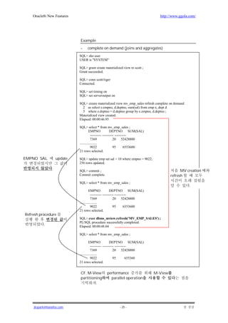Oracle8i New Features                                                         http://www.ggola.com/




                            Example
                            -     complete on demand (joins and aggregates)
                            SQL> sho user
                            USER is "SYSTEM"

                            SQL> grant create materialized view to scott ;
                            Grant succeeded.

                            SQL> conn scott/tiger
                            Connected.

                            SQL> set timing on
                            SQL> set serveroutput on

                            SQL> create materialized view mv_emp_sales refresh complete on demand
                              2 as select e.empno, d.deptno, sum(sal) from emp e, dept d
                              3 where e.deptno = d.deptno group by e.empno, d.deptno ;
                            Materialized view created.
                            Elapsed: 00:00:46.95

                            SQL> select * from mv_emp_sales ;
                                      EMPNO              DEPTNO SUM(SAL)
                                        ---------- ---------- ----------
                                        7369                20 52428800
                            ....................
                                        9022                95       6553600
                            21 rows selected.

EMPNO SAL          update   SQL> update emp set sal = 10 where empno = 9022;
                            256 rows updated.
               .
                            SQL> commit ;                                                      MV creation
                            Commit complete.                                             refresh
                            SQL> select * from mv_emp_sales ;
                                                                                                    .
                                      EMPNO              DEPTNO SUM(SAL)
                                        ---------- ---------- ----------
                                        7369                20 52428800
                            ....................
                                        9022                95       6553600
                            21 rows selected.
Refresh procedure
                            SQL> exec dbms_mview.refresh('MV_EMP_SALES') ;
                            PL/SQL procedure successfully completed.
          .                 Elapsed: 00:00:48.04

                            SQL> select * from mv_emp_sales ;

                                      EMPNO              DEPTNO SUM(SAL)
                                        ---------- ---------- ----------
                                        7369                20 52428800
                            ....................
                                        9022                95         655360
                            21 rows selected.


                            CF. M-View           performance                    M-View
                            partitioning           parallel operation
                                     .




    jkspark@hanafos.com                                   - 25 -
 