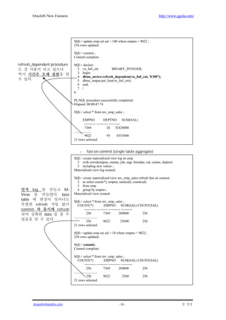 Oracle8i New Features                                                                     http://www.ggola.com/




                                         SQL> update emp set sal = 100 where empno = 9022 ;
                                         256 rows updated.

                                         SQL> commit ;
                                         Commit complete.

refresh_dependent procedure              SQL> declare
                                           2 vn_fail_cnt         BINARY_INTEGER;
                                           3 begin
                                           4 dbms_mview.refresh_dependent(vn_fail_cnt, 'EMP');
         .                                 5 dbms_output.put_line(vn_fail_cnt);
                                           6 end;
                                           7 /
                                         0

                                         PL/SQL procedure successfully completed.
                                         Elapsed: 00:00:47.74

                                         SQL> select * from mv_emp_sales ;

                                                   EMPNO              DEPTNO SUM(SAL)
                                                     ---------- ---------- ----------
                                                     7369                20 52428800
                                         ....................
                                                     9022                95       6553600
                                         21 rows selected.


                                             -    fast on commit (single table aggregate)
                                         SQL> create materialized view log on emp
                                           2 with rowid(empno, ename, job, mgr, hiredate, sal, comm, deptno)
                                           3 including new values ;
                                         Materialized view log created.

                                         SQL> create materialized view mv_emp_sales refresh fast on commit
                                           2 as select count(*), empno, sum(sal), count(sal)
                                           3 from emp
             log                   M-      4 group by empno ;
 View                         .   base   Materialized view created.
 table                                   SQL> select * from mv_emp_sales ;
              refresh                        COUNT(*)                 EMPNO SUM(SAL) COUNT(SAL)
 commit                       refresh                ---------- ---------- ---------- ----------
                   data                                256            7369          204800       256
                                         ...........................
                          .                            256            9022           25600       256
                                         21 rows selected.

                                         SQL> update emp set sal = 10 where empno = 9022 ;
                                         256 rows updated.

                                         SQL> commit;
                                         Commit complete.

                                         SQL> select * from mv_emp_sales ;
                                             COUNT(*)                 EMPNO SUM(SAL) COUNT(SAL)
                                                     ---------- ---------- ---------- ----------
                                                       256            7369          204800       256
                                         ...........................
                                                       256            9022             2560      256
                                         21 rows selected.




             jkspark@hanafos.com                                          - 26 -
 