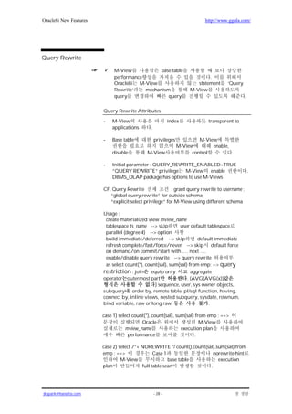 Oracle8i New Features                                                      http://www.ggola.com/




Query Rewrite

                             M-View            base table
                             performance                                     .
                             Oracle8i M-View                            statement    ‘Query
                             Rewrite’    mechanism                   M-View
                             query                query                                        .

                        Query Rewrite Attributes

                        -   M-View                          index            transparent to
                            applications       .

                        -   Base table             privileges            M-View
                                                                M-View        enable,
                            disable          M-View                   control         .

                        -   Initial parameter : QUERY_REWRITE_ENABLED=TRUE
                            ”QUERY REWRITE” privilege M-View enable                                .
                            DBMS_OLAP package has options to use M-Views

                        CF. Query Rewrite                : grant query rewrite to username ;
                           “global query rewrite” for outside schema
                           “explicit select privilege” for M-View using different schema

                        Usage :
                         create materialized view mview_name
                         tablespace ts_name --> skip         user default tablespace
                         parallel (degree 4) --> option
                         build immediate/deferred --> skip            default immediate
                         refresh complete/fast/force/never --> skip default force
                         on demand/on commit/start with .… next ….
                         enable/disable query rewrite --> query rewrite
                         as select count(*), count(sal), sum(sal) from emp; --> query
                        restriction : join equip only              aggregate
                        operator outermost part                  . (AVG(AVG(x))
                                                 ) sequence, user, sys owner objects,
                        subquery order by, remote table, pl/sql function, having,
                        connect by, inline views, nested subquery, sysdate, rownum,
                        bind variable, raw or long raw                     .

                        case 1) select count(*), count(sal), sum(sal) from emp ; ==>
                                           Oracle                       M-View
                                   mview_name                  execution plan
                                     performance                      .

                        case 2) select /*+ NOREWRITE */ count(),count(sal),sum(sal) from
                        emp ; ==>                Case 1                   norewrite hint
                                 M-View                 base table          execution
                        plan               full table scan              .




jkspark@hanafos.com                                - 28 -
 