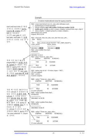 Oracle8i New Features                                                                 http://www.ggola.com/




                                             Example
                                             -    Creation materialized view for query rewrite
                                       SQL> create materialized view mv_emp_sales tablespace users
                                         2 parallel(degree 4) build immediate
start and next time         10           3 refresh complete start with sysdate+1/6/24 next sysdate+1/6/24
                          query          4 enable query rewrite as select e.empno, d.deptno, sum(sal) from emp e, dept d
rewrite       enable                     5 where e.deptno = d.deptno group by e.empno, d.deptno ;
MV                                     Materialized view created.
                                       Elapsed: 00:01:02.80
         user_jobs
last date, next date          10       SQL> select job, what, last_date, next_date from user_jobs ;
                                         JOB WHAT
                                       ----           -----------------------------------------------
     .
                                         243            dbms_refresh.refresh('"SCOTT"."MV_EMP_SALES"');
                                       LAST_DATE                           NEXT_DATE
                                       -----------------                   -----------------
                                       20010802 14:35:31                    20010802 14:45:31
                                       SQL> select sysdate from dual ;
                                       SYSDATE
                                       -----------------
                                       20010802 14:36:41
                                       SQL> select * from mv_emp_sales ;
                                                 EMPNO              DEPTNO SUM(SAL)
         14          36                ---------- ---------- ----------
empno 9022          sal       10                   7369                20 52428800
                                       ................
  update                  .                        9022                95        6553600
MV    query                            21 rows selected.

                                       SQL> update emp set sal = 10 where empno = 9022 ;
          .          user_jobs
                                       256 rows updated.
              next date                SQL> commit ;
                           .           Commit complete.

                                       SQL> select * from mv_emp_sales ;
                                                 EMPNO           DEPTNO SUM(SAL)
                                       ---------- ---------- ----------
                                                   7369             20 52428800
                                       ................
                                                   9022             95  6553600
                    38
                                       21 rows selected.
      refresh                          SQL> select sysdate from dual ;
             . 45                      SYSDATE
refresh                                -----------------
      MV                               20010802 14:38:20
                      ( 1          )
46       40          query             SQL> select sysdate from dual ;
                                       SYSDATE
                     data
                                       -----------------
                      .                20010802 14:46:41
  , refresh
           MV    query                 SQL> select * from mv_emp_sales ;
“no rows selected” return                        EMPNO           DEPTNO SUM(SAL)
           .                           ---------- ---------- ----------
                                                   7369             20 52428800
                                       ................
                                                   9022             95   655360
                                       21 rows selected.




              jkspark@hanafos.com                                       - 29 -
 