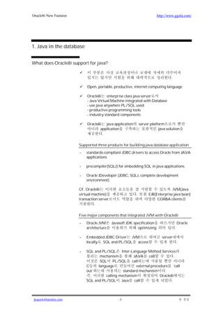 Oracle8i New Features                                                     http://www.ggola.com/




1. Java in the database


What does Oracle8i support for java?


                                                                                   .

                            Open, portable, productive, internet computing language

                            Oracle8i enterprise class java server
                            - Java Virtual Machine integrated with Database
                            - use java anywhere PL/SQL used
                            - productive programming tools
                            - industry standard components

                            Oracle8i java application          server platform
                                   application                             java solution
                                    .

                        Supported three products for building java database application

                        -   standards-compliant JDBC drivers to access Oracle from JAVA
                            applications

                        -   precompiler(SQLJ) for embedding SQL in java applications

                        -   Oracle JDeveloper (JDBC, SQLJ, complete development
                            environment)

                        CF. Oracle8i                                               JVM(Java
                        virtual machine)                   .         EJB(Enterprise java bean)
                        transaction server                                CORBA clients
                                 .

                        Five major components that integrated JVM with Oracle8i

                        -   Oracle JVM       Javasoft JDK specification                    Oracle
                            architecture                    optimizing                 .

                        -   Embedded JDBC Driver  JVM                        server
                            locally SQL and PL/SQL   access                                .

                        -   SQL and PL/SQL     Inter-Language Method Services
                                   mechanism          JAVA call                .
                                   SQL PL/SQL call
                            C     language              external procedure ‘call
                            out’                standard mechanism       .
                              ,       calling mechanism               Oracle8i
                            SQL and PL/SQL     Java call                     .



jkspark@hanafos.com                             -3-
 
