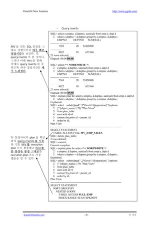 Oracle8i New Features                                                             http://www.ggola.com/




                                      -    Query rewrite
                                 SQL> select e.empno, d.deptno, sum(sal) from emp e, dept d
                                     2 where e.deptno = d.deptno group by e.empno, d.deptno ;
                                           EMPNO           DEPTNO SUM(SAL)
                                 ---------- ---------- ----------
MV             SQL                           7369             20 52428800
                                 ................
                                             9022             95   655360
                     .   ,
                                 21 rows selected.
query rewrite                .
                                 Elapsed: 00:00:00.08
             hint
       query rewrite             SQL> select /*+ NOREWRITE */
                                     2 e.empno, d.deptno, sum(sal) from emp e, dept d
           .                         3 where e.deptno = d.deptno group by e.empno, d.deptno ;
                                           EMPNO           DEPTNO SUM(SAL)
                                 ---------- ---------- ----------
                                             7369             20 52428800
                                 ................
                                             9022             95        655360
                                 21 rows selected.
                                 Elapsed: 00:00:49.50
                                 SQL> explain plan for select e.empno, d.deptno, sum(sal) from emp e, dept d
                                     2 where e.deptno = d.deptno group by e.empno, d.deptno ;
                                 Explained.
                                 SQL> select substr(lpad(' ',2*(level-1))||operation||' '||options
                                     2 ||' '||object_name,1,79) "Plan View"
                                     3 from plan_table
                                     4 start with id=0
                                     5 connect by prior id = parent_id
                                     6 order by id;
                                 Plan View
                                 -------------------------------------------------------------------------------
                                 SELECT STATEMENT
                                     TABLE ACCESS FULL MV_EMP_SALES
                                 SQL> delete plan_table;
              plan
                                 2 rows deleted.
     query rewrite               SQL> commit;
        MV     execution         Commit complete.
plan               hint          SQL> explain plan for select /*+ NOREWRITE */
                                     2 e.empno, d.deptno, sum(sal) from emp e, dept d
execution plan                       3 where e.deptno = d.deptno group by e.empno, d.deptno ;
                     .           Explained.
                                 SQL> select substr(lpad(' ',2*(level-1))||operation||' '||options
                                     2 ||' '||object_name,1,79) "Plan View"
                                     3 from plan_table
                                     4 start with id=0
                                     5 connect by prior id = parent_id
                                     6 order by id;
                                 Plan View
                                 -------------------------------------------------------------------------------
                                 SELECT STATEMENT
                                     SORT GROUP BY
                                         NESTED LOOPS
                                             TABLE ACCESS FULL EMP
                                             INDEX RANGE SCAN XPKDEPT




          jkspark@hanafos.com                                    - 30 -
 