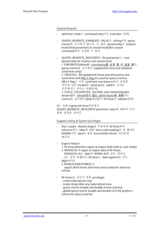 Oracle8i New Features                                                    http://www.ggola.com/




                        Control Rewrite

                        -   optimizer mode      cost-based only      . (rule base      )

                        -   QUERY_REWRITE_ENABLED : FALSE                 setting       query
                            rewrite                      .          dynamically       instance
                            level(initial parameter) or session level(alter session
                            command)                          .

                        -   QUERY_REWRITE_INTEGRITY : this parameter reset
                            dynamically for instance and session level.
                            1. ENFORCED(default) : consistency
                            query rewrite              . (updated M-view and validated
                            constraints only)
                            2. TRUSTED : All updated M-Views and dimensions and
                            constraints with RELY flag are used for query rewrites.
                            (RELY flag          constraint new features
                                          invalid constraint valid
                                                           )
                            3. STALE_TOLERATED : last DML and relationships(are
                            declared) refresh                all M-Views
                            rewrite             .(data           M-View validate       )

                        CF.    register M-View
                        QUERY_REWRITE_INTEGRITY parameter value
                                         .

                        Support utility & System privileges

                        -   SQL*Loader : Rowid range                M-View
                            reference     table        direct path loading
                            HWMK        data         incremental refresh
                                   .

                        -   Export/Import :
                            1. M-View definition export & import (full mode or user mode)
                            2. MVDATA=Y export & import data in M-Views
                               MVDATA=N table ROWS=N                             .
                               ( ,                 M-View data segment
                            object     )
                            3. MVBUILDDEFERRED=Y
                               export all M-Views definition and created for deferred
                            refresh

                        -   M-Views                    privileges
                            . create materialized view
                            . create/drop/alter any materialized view
                            . query rewrite (enable and disable of own schema)
                            . global query rewrite (enable and disable of in the grantee’s
                            schema for query rewrite)




jkspark@hanafos.com                             - 31 -
 