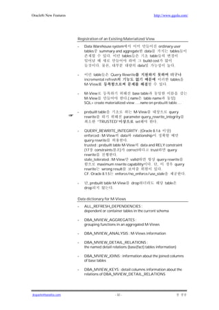 Oracle8i New Features                                                    http://www.ggola.com/




                        Registration of an Existing Materialized View

                        -   Data Warehouse system                            ordinary user
                            tables summary and aggregate            data           tables
                                         .      tables                 table
                                                                   build cost
                                     .     ,                    data                  .

                        -        table     Query Rewrite
                            incremental refresh                                      tables
                            M-View                                               .

                        -   M-View                       base table
                            M-View                   .( name table name         )
                            SQL> create materialized view ….name on prebuilt table …

                        -   prebuilt table                   M-View               query
                            rewrite                     parameter query_rewrite_integrity
                                    “TRUSTED”                 set         .

                        -   QUERY_REWRITE_INTEGRITY : (Oracle 8.1.6          )
                            enforced : M-View data relationship
                            query rewrite              .
                            trusted : prebuilt table M-View data and RELY constraint
                            (17 constraints         ) correct     trust     query
                            rewrite              .
                            stale_tolerated : M-View valid            query rewrite
                                    maximum rewrite capability    . ,           query
                            rewrite wrong result                        .
                            CF. Oracle 8.1.5 enforce/no_enforce/use_stale             .

                        -     , prebuilt table M-View       drop                table
                            drop               .

                        Data dictionary for M-Views
                        -   ALL_REFRESH_DEPENDENCIES :
                            dependent or container tables in the current schema

                        -   DBA_MVIEW_AGGREGATES :
                            grouping functions in an aggregated M-Views

                        -   DBA_MVIEW_ANALYSIS : M-Views information

                        -   DBA_MVIEW_DETAIL_RELATIONS :
                            the named detail relations (base(fact) tables information)

                        -   DBA_MVIEW_JOINS : information about the joined columns
                            of base tables

                        -   DBA_MVIEW_KEYS : detail columns information about the
                            relations of DBA_MVIEW_DETAIL_RELATIONS




jkspark@hanafos.com                            - 32 -
 