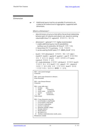 Oracle8i New Features                                                     http://www.ggola.com/




Dimension

                               Additional query rewrites are possible if summaries are
                               created at the lowest level of aggregation, supported with
                               dimensions.

                        What is a Dimension ?
                        -     data dictionary structures that define hierarchical relationship
                              between pairs of columns and column sets. based on existing
                              columns(M-View         segment                          )

                        -     dimension optional              highly recommended
                              1. enable additional query rewrite possibilities
                                 (without use of constraints, M-Views            )
                              2. hierarchies(      ) summary                   .
                              3. can be used by OLAP tools (        DBMS_OLAP      )

                        -     level         dimension             .             date
                              month     month quarter quarter          year
                                                 level                          query
                              rewrite                    .
                              CF. create dimension           attribute               level
                                                   level         value          column
                                              .(           “    ”         level
                              “       ”                                 )

                            SQL> conn system/manager
                            Connected.

                            SQL> grant create dimension to dimuser ;
                            Grant succeeded.

                            SQL> conn dimuser/dimuser
                            Connected.

                            SQL> create table emp (
                              2 hiredate       date,
                              3 month            varchar2(2),
                              4 month_name varchar2(10),
                              5 quarter        varchar2(1),
                              6 year            varchar2(4)) ;
                            Table created.

                            SQL> Create dimension emp_dim
                              2 Level hiredate is emp.hiredate
                              3 Level month is emp.month
                              4 Level qtr is emp.quarter
                              5 Level yr is emp.year
                              6 Hierarchy calendar_rollup (
                              7 Hiredate child of
                              8 Month child of
                              9 Qtr child of yr )
                             10 Attribute month determines month_name ;
                            Dimension created.




jkspark@hanafos.com                                 - 33 -
 
