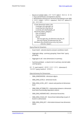 Oracle8i New Features                                                     http://www.ggola.com/




                        -     Based on multiple tables : 2             table
                              1. Keys and attributes correspond to columns
                              2. All attributes and keys for one level must belong to one table
                              3.           child             columns      FK        define
                                                 .
                                 Create dimension nation_dim
                                   Level goo_cd is goo.goo_cd
                                   Level city_cd is city.city_cd
                                   Level do_cd is dochung.do_cd
                                 Hierarchy nation_analysis (
                                   Goo_cd child of
                                   City_cd child of
                                   Do_cd
                                     Join key goo.city_cd references city.city_cd
                                     Join key city.do_cd references do_cd)
                                 Attribute city_cd determines (city.city_name,
                                           city.city_mayor) ;

                        Query Rewrite Situations

                        -     Exact match : selected columns and join conditions match

                        -     Aggregate rollup : summary grouping “lower than” query
                              grouping

                        -     Aggregate to all : more dimensions in summary

                        -     Summary joinback : a column not in summary, but derivable
                              used by query

                        CF.       exact match                             dimension
                                    query rewrite              .

                        Data dictionary for Dimensions

                        -     DBA_DIMENSIONS : dimension objects

                        -     DBA_DIM_LEVELS : dimension levels

                        -     DBA_DIM_LEVEL_KEY : column and position of dimension
                              level

                        -     DBA_DIM_ATTRIBUTES : relationships between a dimension
                              level and a functionally dependent column

                        -     DBA_DIM_HIERARCHIES : dimension hierarchies

                        -     DBA_DIM_CHILD_OF : hierarchical relationships (a pair of
                              levels in a dimension)

                        -     DBA_DIM_JOIN_KEY : information between two dimension
                              tables




jkspark@hanafos.com                              - 35 -
 