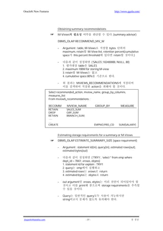 Oracle8i New Features                                                      http://www.ggola.com/




                            Obtaining summary recommendations

                            M-Views                                      . (summary advisor)

                            DBMS_OLAP.RECOMMEND_MV_W

                            -   Argument : table, M-Views         bytes
                                maximum, retain M-View list, retention percent(cumulative
                                space this percent threshold          retain        .)

                            -                          (‘SALES’,102400000, NULL, 80)
                                1.           table SALES
                                2. maximum 100M for storing M-view
                                3. retain M-Views
                                4. cumulative space 80%                 .

                            -              MVIEW$_RECOMMENDATIONS
                                                   action                          .

                      Select recommended_action, mview_name, group_by_columns,
                      measures_list
                      From mview$_recommendations ;

                      RECOMM       MVIEW_NAME               GROUP_BY             MEASURE
                      RETAIN       SALES_SUM
                      DROP         GRP_SUM
                      RETAIN       BRANCH_SUM,
                      …..
                      ….
                      CREATE                                EMPNO,PRO_CD        SUM(SALARY)



                            Estimating storage requirements for a summary or M-Views
                            DBMS_OLAP.ESTIMATE_SUMMARY_SIZE (space requirement)

                            -   Argument : statement id(in), query(in), estimated rows(out),
                                estimated bytes(out)

                            -                            (‘TRY1’, ‘select * from emp where
                                dept_id = 7843’, erows, ebytes)
                                1. statement id for explain : TRY1
                                2. query emp
                                3. estimated rows erows return
                                4. estimated bytes    ebytes return

                            -   out argument erows, ebytes
                                            print          storage requirements
                                              .

                            -   Query               query
                                string                                      .




jkspark@hanafos.com                                - 37 -
 