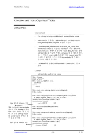 Oracle8i New Features                                                          http://www.ggola.com/




       4. Indexes and Index-Organized Tables


       Bitmap Index

                                   Improvement

                                   -   The bitmap is compressed before it is stored in the index.

                                   -   compression          : value change            uncompress and
                                       change bitmap and compress                        .

                                   -   ”alter table table_name minimize records_per_block” this
                                       command        block             records
                                       (nominimize                       . This is default)
                                       bitmap index                     compress                         .
                                          ,             empty table     IOT          nested table
                                                                        bitmap index
                                                                  .

                                   -   Local Index                   bitmap index   partition
                                           .

                                   Example

                                   -   bitmap index and normal index
                                SQL> sho user
                                USER is "SCOTT"
                                SQL> select count(*) from emp ;
                                   COUNT(*)
                                ----------
                                      172032

                                SQL> create index xakemp_deptno on emp (deptno) ;
                                Index created.

                                SQL> select sum(bytes)/1024/1024,sum(blocks) from user_extents
                                   2 where segment_name = 'XAKEMP_DEPTNO' ;
                                SUM(BYTES)/1024/1024 SUM(BLOCKS)
                                -------------------- -----------
2.5M          339block                          2.6484375        339

     index     bitmap index     SQL> drop index XAKEMP_DEPTNO ;
                                Index dropped.
             storage
                                SQL> create bitmap index xakemp_deptno on emp (deptno) ;
.           bitmap index        Index created.
    compress
               .                SQL> select sum(bytes)/1024/1024,sum(blocks) from user_extents
                                   2 where segment_name = 'XAKEMP_DEPTNO' ;
                                SUM(BYTES)/1024/1024 SUM(BLOCKS)
0.3M          45block           -------------------- -----------
                                                  .3515625       45



        jkspark@hanafos.com                                 - 38 -
 