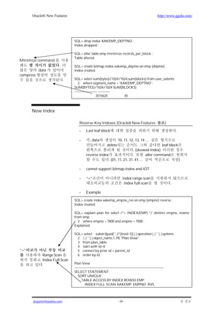 Oracle8i New Features                                                                              http://www.ggola.com/




                                SQL> drop index XAKEMP_DEPTNO ;
                                Index dropped.

                                SQL> alter table emp minimize records_per_block ;
                                Table altered.
Minimize command
                       .        SQL> create bitmap index xakemp_deptno on emp (deptno) ;
           data                 Index created.
compress
                            .   SQL> select sum(bytes)/1024/1024,sum(blocks) from user_extents
                                   2 where segment_name = 'XAKEMP_DEPTNO' ;
                                SUM(BYTES)/1024/1024 SUM(BLOCKS)
                                -------------------- -----------
                                                  .3515625       45



      New Index

                                    Reverse-Key Indexes (Oracle8 New Features                                     )

                                    -     Last leaf block                                                                 .

                                    -        , data                   10, 11, 12, 13, 14….
                                                            delete                         leaf block
                                                                          . (skewed index)
                                          reverse index                  .       alter command
                                                        . (01, 11, 21, 31, 41….                       )

                                    -     cannot support bitmap index and IOT

                                    -     “=”                             index range scan
                                                                           index full scan                            .

                                    -     Example

                                SQL> create index xakemp_empno_rvs on emp (empno) reverse ;
                                Index created.

                                SQL> explain plan for select /*+ INDEX(EMP) */ distinct empno, ename
                                from emp
                                   2 where empno > 7800 and empno < 7900 ;
                                Explained.

                                SQL> select substr(lpad(' ',2*(level-1))||operation||' '||options
                                  2 ||' '||object_name,1,79) "Plan View"
                                  3 from plan_table
                                  4 start with id=0
“=”                               5 connect by prior id = parent_id
             Range Scan           6 order by id;
             Index Full Scan
             .                  Plan View
                                -------------------------------------------------------------------------------
                                SELECT STATEMENT
                                   SORT UNIQUE
                                      TABLE ACCESS BY INDEX ROWID EMP
                                         INDEX FULL SCAN XAKEMP_EMPNO_RVS



      jkspark@hanafos.com                                             - 39 -
 