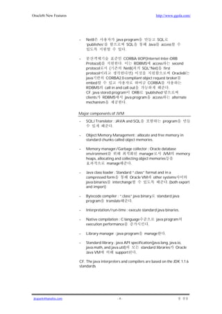 Oracle8i New Features                                                     http://www.ggola.com/




                        -   Net8               java program               SQL
                            ‘publishes’                SQL         Java     access
                                                     .

                        -                          CORBA IIOP(Internet Inter-ORB
                            Protocol)            .        RDBMS access        second
                            protocol      (        Net8(      SQL*Net) first
                            protocol                    )                     Oracle8i
                            java        CORBA2.0-compliant object request broker
                            embed                                CORBA
                            RDBMS call in and call out                      .
                            CF. java stored program ORB ‘published’
                            clients   RDBMS         java program   access     alternate
                            mechanism                .

                        Major components of JVM

                        -   SQLJ Translator : JAVA and SQL                    program
                                           .

                        -   Object Memory Management : allocate and free memory in
                            standard chunks called object memories.

                        -   Memory manager/Garbage collector : Oracle database
                            environment                      manager      JVM memory
                            heaps, allocating and collecting object memories
                                         manage         .

                        -   Java class loader : Standard “.class” format and in a
                            compressed form            Oracle VM other systems
                            java binaries interchange                          . (both export
                            and import)

                        -   Bytecode compiler : “.class” java binary      standard java
                            program translate           .

                        -   Interpretation/run-time : execute standard java binaries.

                        -   Native compilation : C language               java program
                            execution performance                  .

                        -   Library manager : java program      manage         .

                        -   Standard library : java API specification(java.lang, java.io,
                            java.math, and java.util)         standard libraries Oracle
                            Java VM           support     .

                        CF. The java interpreters and compilers are based on the JDK 1.1.6
                        standards




jkspark@hanafos.com                            -4-
 