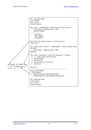 Oracle8i New Features                                                                            http://www.ggola.com/




                                  SQL> delete plan_table;
                                  2 rows deleted.
                                  SQL> commit;
                                  Commit complete.

                                  SQL> select /*+ INDEX(EMP) */ distinct empno, ename from emp
                                     2 where empno > 7800 and empno < 7900 ;
                                          EMPNO ENAME
                                  ---------- ----------
                                           7839 KING
                                           7844 TURNER
                                           7876 ADAMS

                                  SQL> alter index xakemp_empno_rvs rebuild noreverse ;
                                  Index altered.

                                  SQL> explain plan for select /*+ INDEX(EMP) */ distinct empno, ename
                                  from emp
                                     2 where empno > 7800 and empno < 7900 ;
                                  Explained.

                                  SQL> select substr(lpad(' ',2*(level-1))||operation||' '||options
                                    2 ||' '||object_name,1,79) "Plan View"
                                    3 from plan_table
                                    4 start with id=0
                                    5 connect by prior id = parent_id
                                    6 order by id;
rebuild                   index
             Range Scan           Plan View
              .                   -------------------------------------------------------------------------------
                                  SELECT STATEMENT
                                     SORT UNIQUE
                                        TABLE ACCESS BY INDEX ROWID EMP
                                           INDEX RANGE SCAN XAKEMP_EMPNO_RVS

                                  SQL> delete plan_table;
                                  2 rows deleted.
                                  SQL> commit;
                                  Commit complete.




          jkspark@hanafos.com                                           - 40 -
 