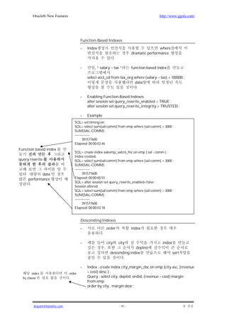 Oracle8i New Features                                                                     http://www.ggola.com/




                                          Function-Based Indexes

                                          -   Index                                                 where
                                                                                    dramatic performance
                                                                       .

                                          -       , “ salary – tax “                function based index

                                              select acct_cd from tax_org where (salary – tax) > 100000 ;
                                                                          data
                                                                           .

                                          -   Enabling Function-Based Indexes
                                              alter session set query_rewrite_enabled = TRUE ;
                                              alter session set query_rewrite_integrity = TRUSTED ;

                                          -   Example
                                     SQL> set timing on
                                     SQL> select sum(sal-comm) from emp where (sal-comm) > 3000 ;
                                     SUM(SAL-COMM)
                                     -------------
                                           391577600
                                     Elapsed: 00:00:03.46
Function based index
                                     SQL> create index xakemp_salcnt_fnc on emp ( sal - comm ) ;
                                     Index created.
query rewrite                        SQL> select sum(sal-comm) from emp where (sal-comm) > 3000 ;
                                     SUM(SAL-COMM)
                                     -------------
    .          data                        391577600
        performance                  Elapsed: 00:00:00.55
                                     SQL> alter session set query_rewrite_enabled=false ;
         .
                                     Session altered.
                                     SQL> select sum(sal-comm) from emp where (sal-comm) > 3000 ;
                                     SUM(SAL-COMM)
                                     -------------
                                           391577600
                                     Elapsed: 00:00:03.18


                                          Descending Indexes

                                          -                     order               index
                                                        .

                                          -                     city       city                      index
                                                            ,                   deptno
                                                                  descending index                           sort
                                                                         .

                                          -   Index : create index city_margin_dsc on emp (city asc, (revenue
        index                     order       – cost) desc ) ;
  by clause                       .           Query : select city, deptid, ordid, (revenue – cost) margin
                                              from emp
                                              order by city , margin desc ;




          jkspark@hanafos.com                                              - 41 -
 