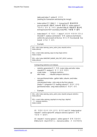 Oracle8i New Features                                                         http://www.ggola.com/




                               table and index online              .
                               (waiting for transaction and locking for merge)

                           -   Index online        DML     transaction
                               journal table          index            online option
                                                        parallel DML                   ,
                               bitmap/cluster/IOT secondary index                    .

                           -   Index block                  block
                               Oracle8i coalesce command                   coalesces leaf blocks
                               within the same branch of the tree                free block    free
                               lists                 .

                           -   Example

                        SQL> alter index xakemp_name_salcnt_desc rebuild online ;
                        Index altered.

                        SQL> create index xakemp_mgr on emp (mgr) online ;
                        Index created.

                        SQL> alter index XAKEMP_NAME_SALCNT_DESC coalesce ;
                        Index altered.


                           Computing statistics on indexes

                           -   statistics generation        create index and alter index
                               rebuild       analyze                      .
                               create index …… compute statistics ;
                               alter index …….. rebuild compute statistics ;

                           -   non-partitioned index : gather table, column, and index
                               statistics
                               concatenated index : refer only to the first column
                               (index composite           leading column               )
                               partitioned index : only index statistics             .

                           -   Example

                        SQL> alter index xakemp_name_salcnt_desc rebuild compute statistics ;
                        Index altered.

                        SQL> create index xakemp_mgrdept on emp (mgr, deptno)
                          2 compute statistics ;
                        Index created.




                           CF.                                           test      Index build or
                           rebuild    online option         compute statistics option
                                             .

                           CF. rebuild reverse option online option
                           8108 error return       . (… noreverse online ;                      )




jkspark@hanafos.com                                - 43 -
 