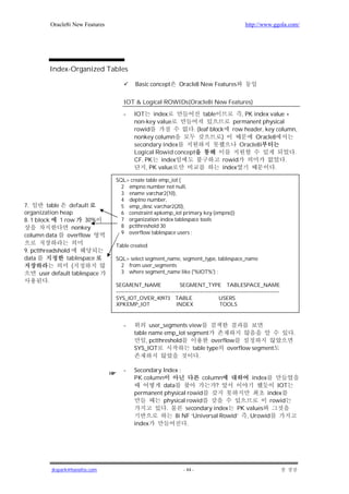Oracle8i New Features                                                                            http://www.ggola.com/




         Index-Organized Tables

                                             Basic concept           Oracle8 New Features


                                      IOT & Logical ROWIDs(Oracle8i New Features)

                                      -     IOT    index             table          , PK index value +
                                            non-key value                        permanent physical
                                            rowid               . (leaf block row header, key column,
                                            nonkey column                   )             Oracle8
                                            secondary index                        Oracle8i
                                            Logical Rowid concept                                      .
                                            CF. PK index                     rowid                   .
                                                , PK value                   index               .

                                  SQL> create table emp_iot (
                                    2 empno number not null,
                                    3 ename varchar2(10),
                                    4 deptno number,
7.       table     default          5 emp_desc varchar2(20),
organization heap                   6 constraint xpkemp_iot primary key (empno))
8. 1 block     1 row     30%        7 organization index tablespace tools
                    nonkey          8 pctthreshold 30
                                    9 overflow tablespace users ;
column data       overflow
                                  Table created
9. pctthreadshold
data            tablespace        SQL> select segment_name, segment_type, tablespace_name
                   (                2 from user_segments
      user default tablespace       3 where segment_name like ('%IOT%') ;
          .
                                  SEGMENT_NAME                        SEGMENT_TYPE TABLESPACE_NAME
                                  ---------------------------------------------------------------------------------------------
                                  SYS_IOT_OVER_40973 TABLE                                   USERS
                                  XPKEMP_IOT                        INDEX                    TOOLS


                                      -            user_segments view
                                            table name emp_iot segment                                                            .
                                                 , pctthreshold           overflow
                                            SYS_IOT               table type    overflow segment
                                                                    .

                                      -     Secondary Index :
                                            PK column                column           index
                                                      data                ?                    IOT
                                            permanent physical rowid                        index
                                                      physical rowid                         rowid
                                                       .       secondary index   PK values
                                                           8i NF ‘Universal Rowid’ , Urowid
                                            index              .




          jkspark@hanafos.com                                           - 44 -
 