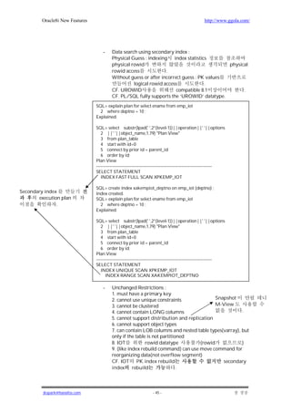 Oracle8i New Features                                                                     http://www.ggola.com/




                                     -    Data search using secondary index :
                                          Physical Guess : indexing    index statistics
                                          physical rowid                                     physical
                                          rowid access             .
                                          Without guess or after incorrect guess : PK values
                                                    logical rowid access              .
                                          CF. UROWID                    compatible 8.1             .
                                          CF. PL/SQL fully supports the ‘UROWID’ datatype.
                                 SQL> explain plan for select ename from emp_iot
                                   2 where deptno = 10 ;
                                 Explained.

                                 SQL> select substr(lpad(' ',2*(level-1))||operation||' '||options
                                    2 ||' '||object_name,1,79) "Plan View"
                                    3 from plan_table
                                    4 start with id=0
                                    5 connect by prior id = parent_id
                                    6 order by id;
                                 Plan View
                                 -------------------------------------------------------------------------------
                                 SELECT STATEMENT
                                    INDEX FAST FULL SCAN XPKEMP_IOT

                                 SQL> create index xakempiot_deptno on emp_iot (deptno) ;
Secondary index                  Index created.
       execution plan            SQL> explain plan for select ename from emp_iot
               .                   2 where deptno = 10 ;
                                 Explained.

                                 SQL> select substr(lpad(' ',2*(level-1))||operation||' '||options
                                    2 ||' '||object_name,1,79) "Plan View"
                                    3 from plan_table
                                    4 start with id=0
                                    5 connect by prior id = parent_id
                                    6 order by id;
                                 Plan View
                                 -------------------------------------------------------------------------------
                                 SELECT STATEMENT
                                    INDEX UNIQUE SCAN XPKEMP_IOT
                                       INDEX RANGE SCAN XAKEMPIOT_DEPTNO

                                     -    Unchanged Restrictions :
                                          1. must have a primary key
                                          2. cannot use unique constraints               Snapshot
                                          3. cannot be clustered                         M-View
                                          4. cannot contain LONG columns                             .
                                          5. cannot support distribution and replication
                                          6. cannot support object types
                                          7. can contain LOB columns and nested table types(varray), but
                                          only if the table is not partitioned
                                          8. IOT           rowid datatype         (rowid             )
                                          9. (like index rebuild command) can use move command for
                                          reorganizing data(not overflow segment)
                                          CF. IOT PK index rebuild                          secondary
                                          index      rebuild               .




         jkspark@hanafos.com                                       - 45 -
 