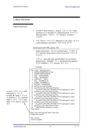 Oracle8i New Features                                                       http://www.ggola.com/




          5. Basic Partition


          HASH Partition

                                          Oracle8     New Features range                range
                                          partition       Oracle8i   range partition
                                          hash partition           .    concept Oracle8
                                                    .

                                                                         tablespace   (ts_emp1 ~ 6)
                                          create tablespace command                          .


                                     Partitioned key            update

                                     -   update command               partition key
                                         (    partition range value ) row movement
                                                 .

                                     -             : alter table table_name ENABLE row movement ;
                                         default value DISABLE                partitioned key update
                                                 ENABLE               setting            .

                                     -   Example

                                  SQL> create table emp_part (
                                    2 EMPNO NUMBER(4) not null,
                                    3 ENAME VARCHAR2(10),
                                    4 JOB VARCHAR2(9),
                                    5 MGR NUMBER(4),
                                    6 HIREDATE DATE,
                                    7 SAL NUMBER(7,2),
                                    8 COMM NUMBER(7,2),
                                    9 DEPTNO NUMBER(2))
                                   10 partition by range (hiredate)
                                   11 ( partition p_emp_1980 values less than
                                   12     (to_date('01-JAN-1981','DD-MON-YYYY')) tablespace ts_emp1,
ts_emp1 ~6              6          13 partition p_emp_1981 values less than
tablespace                         14     (to_date('01-JAN-1982','DD-MON-YYYY')) tablespace ts_emp2,
hiredate      range       6        15 partition p_emp_1982 values less than
                                   16     (to_date('01-JAN-1983','DD-MON-YYYY')) tablespace ts_emp3,
    partition         partition
                                   17 partition p_emp_1983 values less than
table                    emp       18     (to_date('01-JAN-1984','DD-MON-YYYY')) tablespace ts_emp4,
table          data   insert       19 partition p_emp_1984 values less than
     .                             20     (to_date('01-JAN-1985','DD-MON-YYYY')) tablespace ts_emp5,
                                   21 partition p_emp_1985 values less than
                                   22     (MAXVALUE) tablespace ts_emp6 ) ;
                                  Table created.

                                  SQL> insert into emp_part select * from emp ;
                                  162034 rows created.

                                  SQL> commit ;
                                  Commit complete.



          jkspark@hanafos.com                                 - 46 -
 