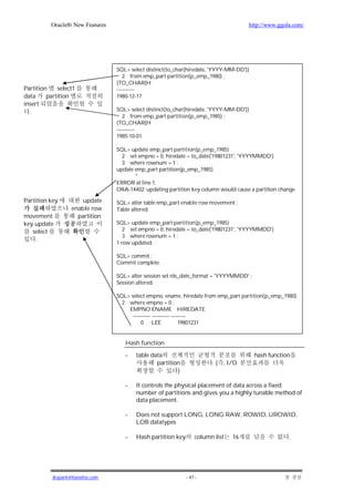 Oracle8i New Features                                                       http://www.ggola.com/




                                  SQL> select distinct(to_char(hiredate, 'YYYY-MM-DD'))
                                     2 from emp_part partition(p_emp_1980) ;
                                  (TO_CHAR(H
Partition    select1              ----------
data     partition                1980-12-17
insert
  .                               SQL> select distinct(to_char(hiredate, 'YYYY-MM-DD'))
                                     2 from emp_part partition(p_emp_1985) ;
                                  (TO_CHAR(H
                                  ----------
                                  1985-10-01

                                  SQL> update emp_part partition(p_emp_1985)
                                    2 set empno = 0, hiredate = to_date('19801231', 'YYYYMMDD')
                                    3 where rownum = 1 ;
                                  update emp_part partition(p_emp_1985)
                                         *
                                  ERROR at line 1:
                                  ORA-14402: updating partition key column would cause a partition change

Partition key         update      SQL> alter table emp_part enable row movement ;
                  enable row      Table altered.
movement            partition
key update                        SQL> update emp_part partition(p_emp_1985)
   select                            2 set empno = 0, hiredate = to_date('19801231', 'YYYYMMDD')
                                     3 where rownum = 1 ;
    .
                                  1 row updated.

                                  SQL> commit ;
                                  Commit complete.

                                  SQL> alter session set nls_date_format = 'YYYYMMDD' ;
                                  Session altered.

                                  SQL> select empno, ename, hiredate from emp_part partition(p_emp_1980)
                                    2 where empno = 0 ;
                                      EMPNO ENAME HIREDATE
                                        ---------- ---------- --------
                                            0 LEE                 19801231


                                     Hash function

                                     -   table data                                       hash function
                                                 partition              . ( , I/O
                                                         )

                                     -   It controls the physical placement of data across a fixed
                                         number of partitions and gives you a highly tunable method of
                                         data placement.

                                     -   Does not support LONG, LONG RAW, ROWID, UROWID,
                                         LOB datatypes

                                     -   Hash partition key       column list   16                    .




           jkspark@hanafos.com                                - 47 -
 