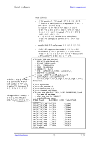 Oracle8i New Features                                                        http://www.ggola.com/




                                        Hash partition

                                        -            partition        data                             .
                                               , Number of partitions should be a power of 2 (2, 4, 6, …)
                                            (2                            )
                                            CF. test          2                           error
                                                                                  .      ,2
                                                                          data
                                                                          .
                                            CF. 2                  partition        tablespace
                                                          tablespace partition
                                                   .

                                        -   parallel DML        performance                          .

                                        -                 deptno column value                  6
                                            tablespace       12      partition                  data
                                                                               .             tablespace
                                            2      partition                             .

                                     SQL> create table emp_hash_part (
                                       2 EMPNO NUMBER(4) not null,
                                       3 ENAME VARCHAR2(10),
                                       4 JOB VARCHAR2(9),
                                       5 MGR NUMBER(4),
                                       6 HIREDATE         DATE,
                                       7 SAL NUMBER(7,2),COMM NUMBER(7,2),
                                       8 DEPTNO NUMBER(2))
                                       9 storage ( initial 64k next 64k pctincrease 0)
                                      10 partition by hash (deptno) partitions 12
                                      11 store in (ts_emp1, ts_emp2, ts_emp3, ts_emp4, ts_emp5, ts_emp6) ;
                     storage
                                     Table created.
       partition
hash partition           disk        SQL> set pagesize 100
stripping        tablespace          SQL> col table_name for a15
     ,                       .       SQL> col partition_name for a15
                                     SQL> col tablespace_name for a10
                                     SQL> select table_name, PARTITION_NAME, TABLESPACE_NAME
                                        2 from user_tab_partitions
Hash partition     name                 3 where table_name like '%HASH%'
                 default                4 order by tablespace_name ;
SYS_Pnn                          .   TABLE_NAME                   PARTITION_NAME TABLESPACE
                                     --------------- --------------- ----------
                                     EMP_HASH_PART                 SYS_P19      TS_EMP1
                                     EMP_HASH_PART                 SYS_P13      TS_EMP1
                                     EMP_HASH_PART                 SYS_P14      TS_EMP2
                                     EMP_HASH_PART                 SYS_P20      TS_EMP2
                                     EMP_HASH_PART                 SYS_P15      TS_EMP3
                                     EMP_HASH_PART                 SYS_P21      TS_EMP3
                                     EMP_HASH_PART                 SYS_P16      TS_EMP4
                                     EMP_HASH_PART                 SYS_P22      TS_EMP4
                                     EMP_HASH_PART                 SYS_P17      TS_EMP5
                                     EMP_HASH_PART                 SYS_P23      TS_EMP5
                                     EMP_HASH_PART                 SYS_P18      TS_EMP6
                                     EMP_HASH_PART                 SYS_P24      TS_EMP6
                                     12 rows selected.



           jkspark@hanafos.com                                  - 48 -
 