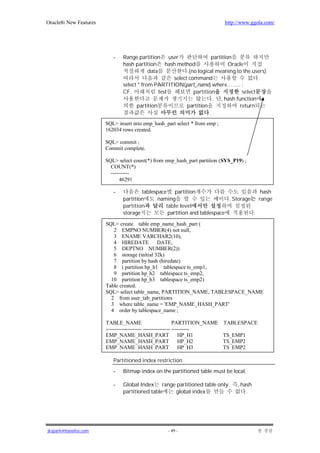 Oracle8i New Features                                                         http://www.ggola.com/




                           -   Range partition user                    partition
                               hash partition hash method                      Oracle
                                           data            .(no logical meaning to the users)
                                                     select command                        .
                               select * from PARTITION(part_name) where…….. ;
                               CF.              test          partition             select
                                                                       . , hash function
                                     partition             partition               return
                                                                     .
                        SQL> insert into emp_hash_part select * from emp ;
                        162034 rows created.

                        SQL> commit ;
                        Commit complete.

                        SQL> select count(*) from emp_hash_part partition (SYS_P19) ;
                          COUNT(*)
                          ----------
                              46291

                           -           tablespace    partition                          hash
                               partition      naming                       . Storage   range
                               partition         table level
                               storage            partition and tablespace           .

                        SQL> create table emp_name_hash_part (
                           2 EMPNO NUMBER(4) not null,
                           3 ENAME VARCHAR2(10),
                           4 HIREDATE          DATE,
                           5 DEPTNO NUMBER(2))
                           6 storage (initial 32k)
                           7 partition by hash (hiredate)
                           8 ( partition hp_h1 tablespace ts_emp1,
                           9 partition hp_h2 tablespace ts_emp2,
                          10 partition hp_h3 tablespace ts_emp2)
                        Table created.
                        SQL> select table_name, PARTITION_NAME, TABLESPACE_NAME
                          2 from user_tab_partitions
                          3 where table_name = 'EMP_NAME_HASH_PART'
                          4 order by tablespace_name ;

                        TABLE_NAME                           PARTITION_NAME   TABLESPACE
                        -------------------- --------------- ----------
                        EMP_NAME_HASH_PART                      HP_H1         TS_EMP1
                        EMP_NAME_HASH_PART                      HP_H2         TS_EMP2
                        EMP_NAME_HASH_PART                      HP_H3         TS_EMP2

                           Partitioned index restriction
                           -   Bitmap index on the partitioned table must be local.

                           -   Global Index range partitioned table only.          , hash
                               partitioned table global index                          .




jkspark@hanafos.com                                 - 49 -
 