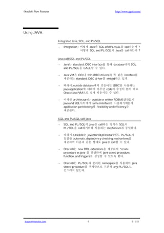 Oracle8i New Features                                                  http://www.ggola.com/




Using JAVA

                        Integrated Java, SQL, and PL/SQL

                        -   Integration :        Java SQL and PL/SQL             call            ?
                                                 SQL and PL/SQL Java             call            ?

                        Java call SQL and PL/SQL

                        -   Java standard JDBC interface              database          SQL
                            and PL/SQL CALL              .

                        -   Java VM     OCI thin JDBC drivers                    interface
                                      standard JDBC driver embed                    .

                        -          , outside database                 JDBC
                            java application                   code
                            Oracle Java VM                               .

                        -           architecture outside or within RDBMS
                            java and SQL            same interface
                            application partitioning flexibility and efficiency
                                     .


                        SQL and PL/SQL call java

                        -   SQL and PL/SQL       java   call           SQL
                            PL/SQL call                        mechanism                     .

                        -           Oracle8i java stored procedure     PL/SQL
                                    automatic dependency-checking mechanisms
                                                         java call           .

                        -   Oracle8i new DDL extensions              “create
                            procedure as java”         java stored procedure,
                            function, and triggers                      .

                        -   Oracle8i PL/SQL                namespace                    java
                            stored procedure                      any PL/SQL
                                            .




jkspark@hanafos.com                            -5-
 