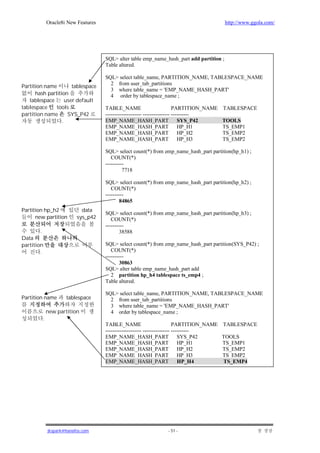 Oracle8i New Features                                                         http://www.ggola.com/




                                     SQL> alter table emp_name_hash_part add partition ;
                                     Table altered.

                                     SQL> select table_name, PARTITION_NAME, TABLESPACE_NAME
                                       2 from user_tab_partitions
Partition name         tablespace
                                       3 where table_name = 'EMP_NAME_HASH_PART'
      hash partition                   4 order by tablespace_name ;
   tablespace       user default
tablespace     tools                 TABLE_NAME                           PARTITION_NAME   TABLESPACE
partition name       SYS_P42         -------------------- --------------- ----------
                  .                  EMP_NAME_HASH_PART                      SYS_P42       TOOLS
                                     EMP_NAME_HASH_PART                      HP_H1         TS_EMP1
                                     EMP_NAME_HASH_PART                      HP_H2         TS_EMP2
                                     EMP_NAME_HASH_PART                      HP_H3         TS_EMP2

                                     SQL> select count(*) from emp_name_hash_part partition(hp_h1) ;
                                        COUNT(*)
                                     ----------
                                              7718

                                     SQL> select count(*) from emp_name_hash_part partition(hp_h2) ;
                                        COUNT(*)
                                     ----------
                                             84865
Partition hp_h2             data
                                     SQL> select count(*) from emp_name_hash_part partition(hp_h3) ;
      new partition       sys_p42       COUNT(*)
                                     ----------
        .                                   38588
Data
partition                            SQL> select count(*) from emp_name_hash_part partition(SYS_P42) ;
        .                               COUNT(*)
                                     ----------
                                             30863
                                     SQL> alter table emp_name_hash_part add
                                        2 partition hp_h4 tablespace ts_emp4 ;
                                     Table altered.

                                     SQL> select table_name, PARTITION_NAME, TABLESPACE_NAME
Partition name       tablespace        2 from user_tab_partitions
                                       3 where table_name = 'EMP_NAME_HASH_PART'
             new partition             4 order by tablespace_name ;
         .
                                     TABLE_NAME                           PARTITION_NAME   TABLESPACE
                                     -------------------- --------------- ----------
                                     EMP_NAME_HASH_PART                      SYS_P42       TOOLS
                                     EMP_NAME_HASH_PART                      HP_H1         TS_EMP1
                                     EMP_NAME_HASH_PART                      HP_H2         TS_EMP2
                                     EMP_NAME_HASH_PART                      HP_H3         TS_EMP2
                                     EMP_NAME_HASH_PART                      HP_H4         TS_EMP4




             jkspark@hanafos.com                                 - 51 -
 