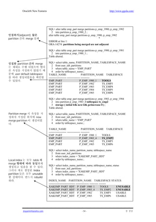 Oracle8i New Features                                                          http://www.ggola.com/




                                         SQL> alter table emp_part merge partitions p_emp_1980, p_emp_1982
                                            2 into partition p_emp_1980_2 ;
            (adjacent)                   alter table emp_part merge partitions p_emp_1980, p_emp_1982
partition         merge                                                                *
                                         ERROR at line 1:
                                         ORA-14274: partitions being merged are not adjacent

                                         SQL> alter table emp_part merge partitions p_emp_1980, p_emp_1981
                                           2 into partition p_emp_1980_1 ;
                                         Table altered.

          partition         merge        SQL> select table_name, PARTITION_NAME, TABLESPACE_NAME
                                            2 from user_tab_partitions
                                            3 where table_name = 'EMP_PART'
                                            4 order by tablespace_name ;
        user default tablespace          TABLE_NAME                           PARTITION_NAME TABLESPACE
                                         -------------------- --------------- ----------
             .                           EMP_PART                           P_EMP_1980_1   TOOLS
                                         EMP_PART                           P_EMP_1982     TS_EMP3
                                         EMP_PART                           P_EMP_1983     TS_EMP4
                                         EMP_PART                           P_EMP_1984     TS_EMP5
                                         EMP_PART                           P_EMP_1985     TS_EMP6

                                         SQL> alter table emp_part merge partitions p_emp_1983, p_emp_1984
                                           2 into partition p_emp_1983_4 tablespace ts_emp2
                                           3 storage ( initial 64k next 64k pctincrease 0 ) ;
                                         Table altered.

Partition merge                          SQL> select table_name, PARTITION_NAME, TABLESPACE_NAME
                             new           2 from user_tab_partitions
merge partition                            3 where table_name = 'EMP_PART'
 .                                         4 order by tablespace_name ;

                                         TABLE_NAME                           PARTITION_NAME TABLESPACE
                                         -------------------- --------------- ----------
                                         EMP_PART                           P_EMP_1980_1   TOOLS
                                         EMP_PART                           P_EMP_1983_4   TS_EMP2
                                         EMP_PART                           P_EMP_1982     TS_EMP3
                                         EMP_PART                           P_EMP_1985     TS_EMP6

                                         SQL> select index_name, partition_name, tablespace_name
                                           2 from user_ind_partitions
                                           3 where index_name = 'XAKEMP_PART_HDT'
Local index               table            4 order by tablespace_name ;
merge
                                         SQL> select index_name, partition_name, tablespace_name, status
                                   .
                                           2 from user_ind_partitions
                          Index            3 where index_name = 'XAKEMP_PART_HDT'
partition                unusable          4 order by tablespace_name ;
                 .         rebuild
    .                                    INDEX_NAME PARTITION_NAME TABLESPACE STATUS
                                         ------------------------------ --------------- ---------- --------
                                         XAKEMP_PART_HDT P_EMP_1980_1                               TOOLS   UNUSABLE
                                         XAKEMP_PART_HDT P_EMP_1983_4                               TS_EMP2 UNUSABLE
                                         XAKEMP_PART_HDT P_EMP_1982                                 TS_EMP3 USABLE
                                         XAKEMP_PART_HDT P_EMP_1985                                 TS_EMP6 USABLE




                 jkspark@hanafos.com                                   - 54 -
 