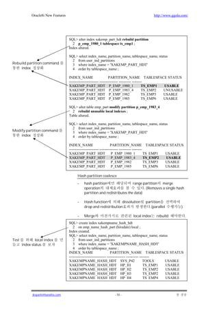 Oracle8i New Features                                                           http://www.ggola.com/




                                     SQL> alter index xakemp_part_hdt rebuild partition
                                       2 p_emp_1980_1 tablespace ts_emp1 ;
                                     Index altered.

                                     SQL> select index_name, partition_name, tablespace_name, status
                                       2 from user_ind_partitions
Rebuild partition command              3 where index_name = 'XAKEMP_PART_HDT'
    index                              4 order by tablespace_name ;

                                     INDEX_NAME                      PARTITION_NAME TABLESPACE STATUS
                                     ------------------------ --------------- ---------- --------
                                     XAKEMP_PART_HDT P_EMP_1980_1                               TS_EMP1 USABLE
                                     XAKEMP_PART_HDT P_EMP_1983_4                               TS_EMP2 UNUSABLE
                                     XAKEMP_PART_HDT P_EMP_1982                                 TS_EMP3 USABLE
                                     XAKEMP_PART_HDT P_EMP_1985                                 TS_EMP6 USABLE

                                     SQL> alter table emp_part modify partition p_emp_1983_4
                                       2 rebuild unusable local indexes ;
                                     Table altered.

                                     SQL> select index_name, partition_name, tablespace_name, status
                                       2 from user_ind_partitions
Modify partition command               3 where index_name = 'XAKEMP_PART_HDT'
    index                              4 order by tablespace_name ;

                                     INDEX_NAME                       PARTITION_NAME TABLESPACE STATUS
                                     ------------------------ --------------- ---------- --------
                                     XAKEMP_PART_HDT P_EMP_1980_1                                 TS_EMP1 USABLE
                                     XAKEMP_PART_HDT P_EMP_1983_4                                 TS_EMP2 USABLE
                                     XAKEMP_PART_HDT P_EMP_1982                                   TS_EMP3 USABLE
                                     XAKEMP_PART_HDT P_EMP_1985                                   TS_EMP6 USABLE

                                          Hash partition coalesce

                                          -   hash partition                 range partition   merge
                                              operation                             . (Removes a single hash
                                              partition and redistributes the data)

                                          -   Hash function          dissolution       partition
                                              drop and redistribution                    .(parallel           )

                                          -   Merge                            local index    rebuild              .
                                     SQL> create index xakempname_hash_hdt
                                        2 on emp_name_hash_part (hiredate) local ;
                                     Index created.
                                     SQL> select index_name, partition_name, tablespace_name, status
Test           local index              2 from user_ind_partitions
       index status                     3 where index_name = 'XAKEMPNAME_HASH_HDT'
                                        4 order by tablespace_name ;
                                     INDEX_NAME                       PARTITION_NAME TABLESPACE STATUS
                                     ------------------------------ --------------- ---------- --------
                                     XAKEMPNAME_HASH_HDT SYS_P42                                 TOOLS    USABLE
                                     XAKEMPNAME_HASH_HDT HP_H1                                    TS_EMP1 USABLE
                                     XAKEMPNAME_HASH_HDT HP_H2                                    TS_EMP2 USABLE
                                     XAKEMPNAME_HASH_HDT HP_H3                                    TS_EMP2 USABLE
                                     XAKEMPNAME_HASH_HDT HP_H4                                    TS_EMP4 USABLE



             jkspark@hanafos.com                                   - 55 -
 