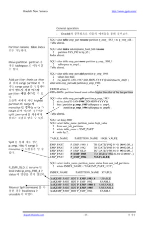 Oracle8i New Features                                                                  http://www.ggola.com/




                                             General operation

                                             -   Oracle8                                                           .

                                       SQL> alter table emp_part rename partition p_emp_1983_4 to p_emp_old ;
                                       Table altered.
Partition rename : table, index
                                       SQL> alter index xakempname_hash_hdt rename
              .
                                         2 partition SYS_P42 to hp_h5 ;
                                       Index altered.

Move partition : partition             SQL> alter table emp_part move partition p_emp_1980_1
    tablespace                           2 tablespace ts_emp1 ;
                                       Table altered.
      .
                                       SQL> alter table emp_part add partition p_emp_1986
                                          2 values less than
Add partition : hash partition            3 (to_date('01-JAN-1987','DD-MON-YYYY')) tablespace ts_emp1 ;
        range partition                alter table emp_part add partition p_emp_1986
    range value                                                                  *
                                       ERROR at line 1:
                                       ORA-14074: partition bound must collate higher than that of the last partition
partition
  .                                    SQL> alter table emp_part split partition p_emp_1985
                     highest             2 at (to_date('01-JAN-1986','DD-MON-YYYY'))
partition  range                         3 into ( partition p_emp_1985 tablespace ts_emp4,
maxvalue              error              4         partition p_emp_1986 tablespace ts_emp5) ;
return
split command                          Table altered.
                               .
                                       SQL> set long 2000
                                       SQL> select table_name, partition_name, high_value
                                         2 from user_tab_partitions
                                         3 where table_name = 'EMP_PART'
                                         4 order by 2 ;

                                       TABLE_NAME                  PARTITION_NAME HIGH_VALUE
Split                                  ----------------------------------------------------------------
p_emp_1986      range                  EMP_PART               P_EMP_1980_1              TO_DATE('1982-01-01 00:00:00'...)
                                       EMP_PART               P_EMP_1982                TO_DATE('1983-01-01 00:00:00'...)
maxvalue
                                       EMP_PART               P_EMP_OLD                 TO_DATE('1985-01-01 00:00:00'...)
     .                                 EMP_PART               P_EMP_1985                TO_DATE('1986-01-01 00:00:00'...)
                                       EMP_PART               P_EMP_1986                MAXVALUE

                                       SQL> select index_name, partition_name, status from user_ind_partitions
                                         2 where INDEX_NAME = 'XAKEMP_PART_HDT' ;
P_EMP_OLD       rename
local index p_emp_1983_4               INDEX_NAME                   PARTITION_NAME STATUS
status                             .   --------------- --------------- --------
                                       XAKEMP_PART_HDT P_EMP_1983_4                USABLE
                                       XAKEMP_PART_HDT P_EMP_1982                 USABLE
                                       XAKEMP_PART_HDT P_EMP_1980_1 UNUSABLE
Move or Split command                  XAKEMP_PART_HDT P_EMP_1985                 UNUSABLE
          local index                  XAKEMP_PART_HDT P_EMP_1986                 USABLE
unusable           .




            jkspark@hanafos.com                                        - 57 -
 