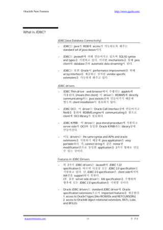 Oracle8i New Features                                                   http://www.ggola.com/




What is JDBC?

                        JDBC(Java Database Connectivity)

                        -   JDBC java RDB access
                            standard set of java classes .

                        -   JDBC javasoft                                   SQL92 syntax
                            and types                     .        mechanisms          java
                            client database           automatic data streaming       .

                        -   JDBC           Oracle      performance improvement
                            array interface                      vendor-specific
                            extensions                           .

                        JDBC drivers

                        -   JDBC Thin driver : web browser                 applets
                                   . (means thin client)      driver    RDBMS directly
                            communicating        java sockets
                                  client installation                    .

                        -   JDBC OCI :    driver Oracle Call Interface
                            Net8          RDBMS engine    communicating
                            client OCI library          .

                        -   JDBC KPRB :   driver         java stored procedure
                            server side OCI                 Oracle KPRB      library
                                       .

                        -        drivers      the same syntax and APIs and oracle
                            extensions                         java application very
                            portable     .     , connect string         minor
                            modification                    application 3
                                             .

                        Features in JDBC Drivers

                        -      3       JDBC drivers Javasoft JDBC 1.22
                            specification                        JDBC 2.0 specification
                                           . , JDBC 2.0 specification client side
                            XA       support              .
                            CF.        server side driver XA specification
                                          JDBC 2.0 specification                 .

                        -   Oracle JDBC drivers standard JDBC driver Oracle
                            specification extensions          important features              .
                            1. access to Oracle7 types (like ROWIDs and REFCURSORs)
                            2. access to Oracle8i object-relational extensions, REFs, Lobs,
                            and BFILEs




jkspark@hanafos.com                             -6-
 