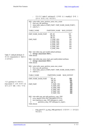 Oracle8i New Features                                                                         http://www.ggola.com/




                                           -                  table      attribute                         modify
                                                                                        .
                                    SQL> select table_name, partition_name, max_extent
                                      2 from user_tab_partitions
                                      3 where table_name in ('EMP_PART', 'EMP_NAME_HASH_PART')
                                      4 order by 1 ;

                                    TABLE_NAME                         PARTITION_NAME MAX_EXTENT
                                    -------------------- --------------- ------------------------------------------------
                                    EMP_NAME_HASH_PART                        HP_H2                               505
                                                                               HP_H3                               505
                                                                               HP_H1                               505
                                    EMP_PART                                   P_EMP_1981                          505
                                                                               P_EMP_1982                          505
                                                                               P_EMP_1980                          505
                                                                               P_EMP_1985                          505
                                                                               P_EMP_1983                          505
                                                                               P_EMP_1984                          505

                                    SQL> alter table emp_part modify default attributes
                                      2 storage ( maxextents 1024 ) ;
Table    default attribute          Table altered.
        maxextents      1024
          .                         SQL> alter table emp_name_hash_part modify default attributes
                                      2 storage ( maxextents 1024 ) ;
                                    Table altered.

                                    SQL> select table_name, partition_name, max_extent
                                      2 from user_tab_partitions
                                      3 where table_name in ('EMP_PART', 'EMP_NAME_HASH_PART')
                                      4 order by 1 ;

                                    TABLE_NAME                           PARTITION_NAME               MAX_EXTENT
                                    -------------------- --------------- ----------
                                    EMP_NAME_HASH_PART                         HP_H2                               505
                                                                                HP_H3                              505
     partition                                                                  HP_H1                              505
max extent                          EMP_PART                                    P_EMP_1981                          505
   .(       505                )                                                P_EMP_1982                          505
                                                                                P_EMP_1980                          505
                                                                                P_EMP_1985                          505
                                                                                P_EMP_1983                          505
                                                                                P_EMP_1984                          505

                                    SQL> alter table emp_part split partition p_emp_1985
                                      2 at (to_date('01-JAN-1987','DD-MON-YYYY'))
                                      3 into ( partition p_emp_1985 tablespace ts_emp1,
                                      4            partition p_emp_1987 tablespace ts_emp2) ;
                                    Table altered.


                                           -    emp_part              p_emp_1985 partition
                                                       .




             jkspark@hanafos.com                                          - 60 -
 