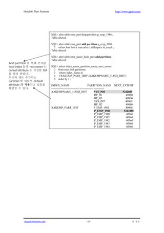 Oracle8i New Features                                                                http://www.ggola.com/




                                    SQL> alter table emp_part drop partition p_emp_1986 ;
                                    Table altered.

                                    SQL> alter table emp_part add partition p_emp_1986
                                      2 values less than ( maxvalue ) tablespace ts_emp6 ;
                                    Table altered.

                                    SQL> alter table emp_name_hash_part add partition ;
                                    Table altered.
Add partition
local index        next extent      SQL> select index_name, partition_name, next_extent
default attribute              5M     2 from user_ind_partitions
                 .                    3 where index_name in
                                      4 ('XAKEMP_PART_HDT','XAKEMPNAME_HASH_HDT')
                                      5 order by 1 ;
partition            default
attribute                           INDEX_NAME                             PARTITION_NAME        NEXT_EXTENT
                .                   ------------------------------ --------------- -----------
                                    XAKEMPNAME_HASH_HDT                            SYS_P48             5242880
                                                                                   HP_H1                 40960
                                                                                   HP_H3                 40960
                                                                                   SYS_P47               40960
                                                                                   HP_H2                 40960
                                    XAKEMP_PART_HDT                               P_EMP_1981             40960
                                                                                   P_EMP_1986           5242880
                                                                                   P_EMP_1980             40960
                                                                                   P_EMP_1985             40960
                                                                                   P_EMP_1982             40960
                                                                                   P_EMP_1983             40960
                                                                                   P_EMP_1984             40960




             jkspark@hanafos.com                                     - 63 -
 